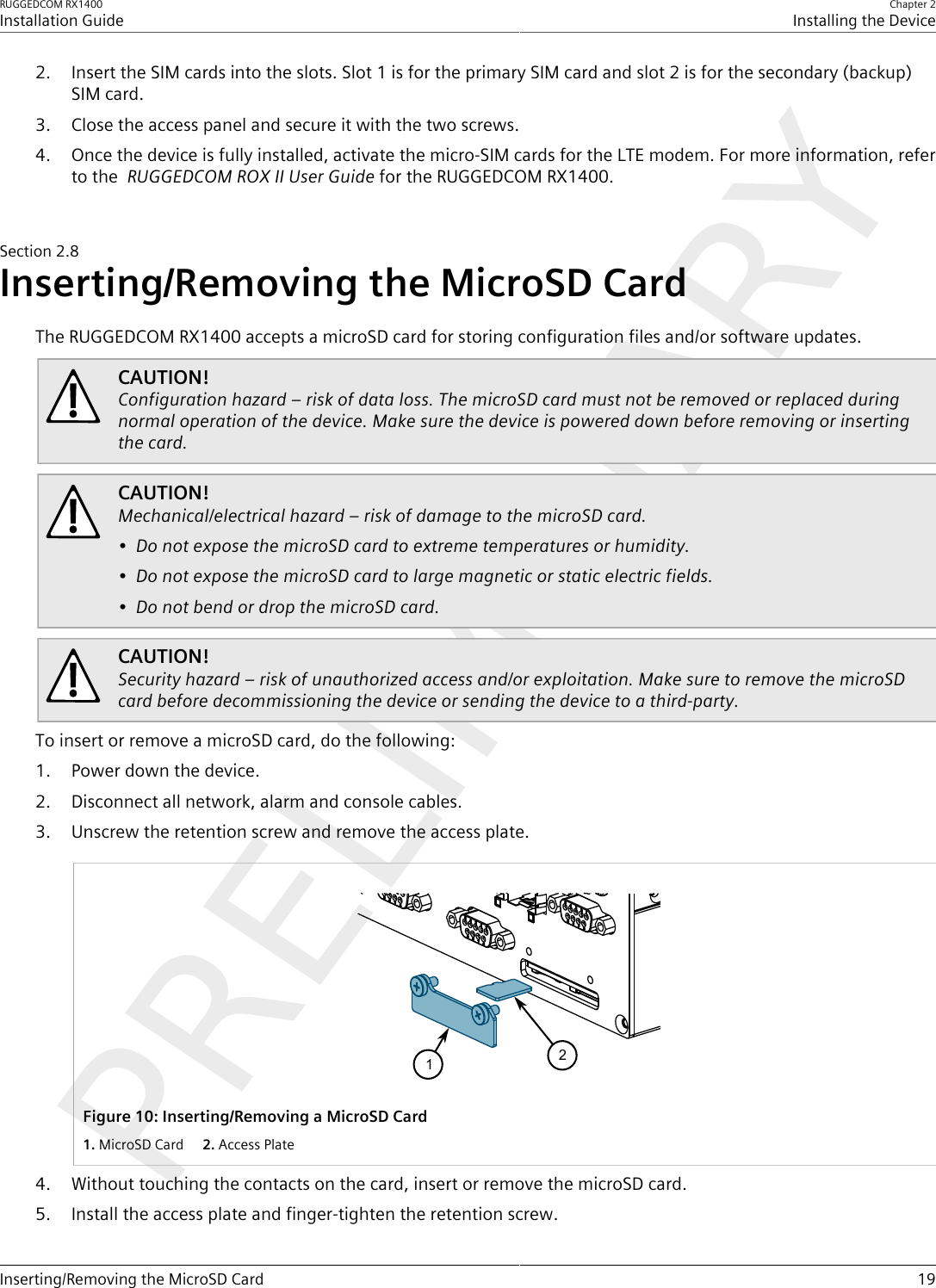 RUGGEDCOM RX1400Installation GuideChapter 2Installing the DeviceInserting/Removing the MicroSD Card 192. Insert the SIM cards into the slots. Slot 1 is for the primary SIM card and slot 2 is for the secondary (backup)SIM card.3. Close the access panel and secure it with the two screws.4. Once the device is fully installed, activate the micro-SIM cards for the LTE modem. For more information, referto the  RUGGEDCOM ROX II User Guide for the RUGGEDCOM RX1400.Section2.8Inserting/Removing the MicroSD CardThe RUGGEDCOM RX1400 accepts a microSD card for storing configuration files and/or software updates.CAUTION!Configuration hazard – risk of data loss. The microSD card must not be removed or replaced duringnormal operation of the device. Make sure the device is powered down before removing or insertingthe card.CAUTION!Mechanical/electrical hazard – risk of damage to the microSD card.• Do not expose the microSD card to extreme temperatures or humidity.• Do not expose the microSD card to large magnetic or static electric fields.• Do not bend or drop the microSD card.CAUTION!Security hazard – risk of unauthorized access and/or exploitation. Make sure to remove the microSDcard before decommissioning the device or sending the device to a third-party.To insert or remove a microSD card, do the following:1. Power down the device.2. Disconnect all network, alarm and console cables.3. Unscrew the retention screw and remove the access plate.21Figure10:Inserting/Removing a MicroSD Card1.MicroSD Card  2.Access Plate4. Without touching the contacts on the card, insert or remove the microSD card.5. Install the access plate and finger-tighten the retention screw.