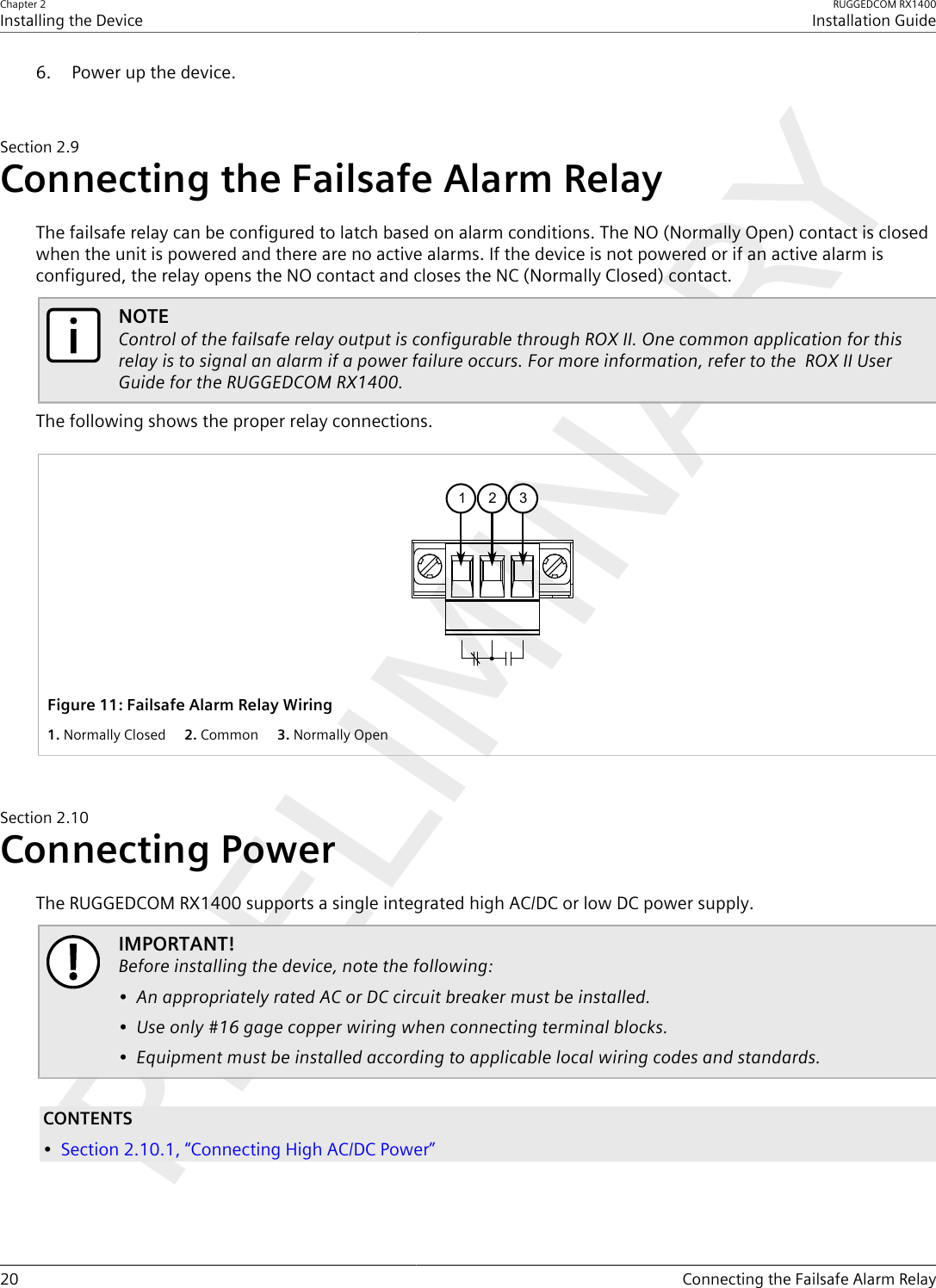 Chapter 2Installing the DeviceRUGGEDCOM RX1400Installation Guide20 Connecting the Failsafe Alarm Relay6. Power up the device.Section2.9Connecting the Failsafe Alarm RelayThe failsafe relay can be configured to latch based on alarm conditions. The NO (Normally Open) contact is closedwhen the unit is powered and there are no active alarms. If the device is not powered or if an active alarm isconfigured, the relay opens the NO contact and closes the NC (Normally Closed) contact.NOTEControl of the failsafe relay output is configurable through ROX II. One common application for thisrelay is to signal an alarm if a power failure occurs. For more information, refer to the  ROX II UserGuide for the RUGGEDCOM RX1400.The following shows the proper relay connections.2 31Figure11:Failsafe Alarm Relay Wiring1.Normally Closed  2.Common  3.Normally OpenSection2.10Connecting PowerThe RUGGEDCOM RX1400 supports a single integrated high AC/DC or low DC power supply.IMPORTANT!Before installing the device, note the following:• An appropriately rated AC or DC circuit breaker must be installed.• Use only #16 gage copper wiring when connecting terminal blocks.• Equipment must be installed according to applicable local wiring codes and standards.CONTENTS•Section2.10.1, “Connecting High AC/DC Power”