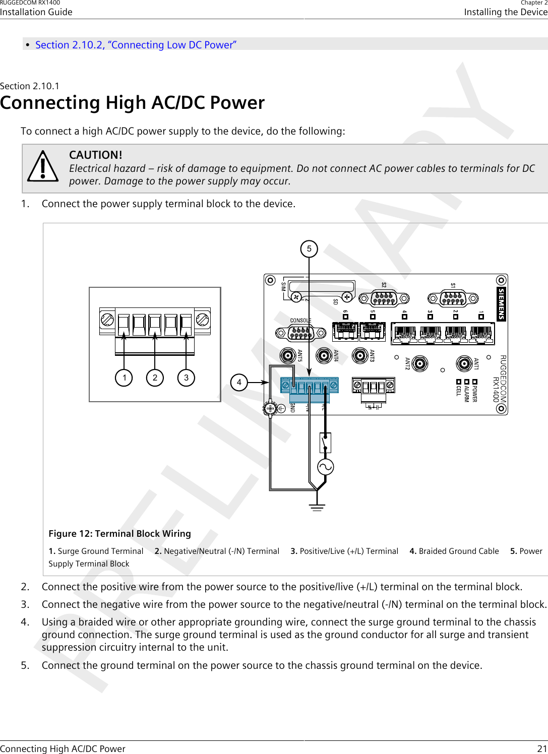 RUGGEDCOM RX1400Installation GuideChapter 2Installing the DeviceConnecting High AC/DC Power 21•Section2.10.2, “Connecting Low DC Power”Section2.10.1Connecting High AC/DC PowerTo connect a high AC/DC power supply to the device, do the following:CAUTION!Electrical hazard – risk of damage to equipment. Do not connect AC power cables to terminals for DCpower. Damage to the power supply may occur.1. Connect the power supply terminal block to the device.51234Figure12:Terminal Block Wiring1.Surge Ground Terminal  2.Negative/Neutral (-/N) Terminal  3.Positive/Live (+/L) Terminal  4.Braided Ground Cable  5.PowerSupply Terminal Block2. Connect the positive wire from the power source to the positive/live (+/L) terminal on the terminal block.3. Connect the negative wire from the power source to the negative/neutral (-/N) terminal on the terminal block.4. Using a braided wire or other appropriate grounding wire, connect the surge ground terminal to the chassisground connection. The surge ground terminal is used as the ground conductor for all surge and transientsuppression circuitry internal to the unit.5. Connect the ground terminal on the power source to the chassis ground terminal on the device.