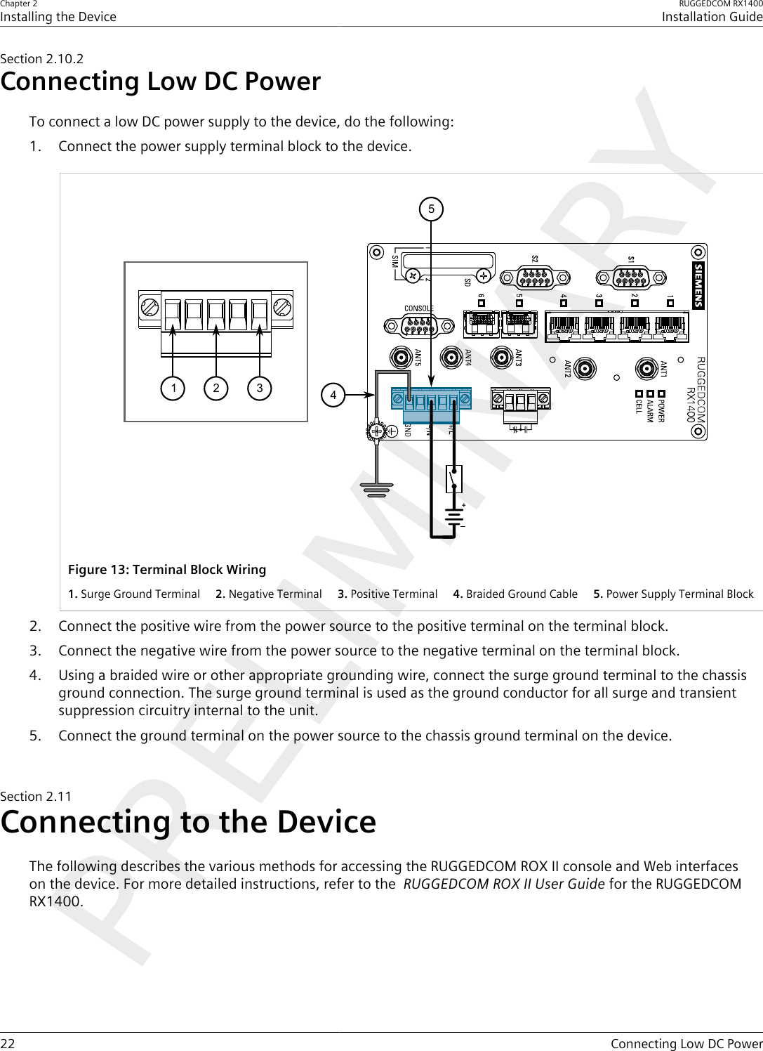 Chapter 2Installing the DeviceRUGGEDCOM RX1400Installation Guide22 Connecting Low DC PowerSection2.10.2Connecting Low DC PowerTo connect a low DC power supply to the device, do the following:1. Connect the power supply terminal block to the device.12345Figure13:Terminal Block Wiring1.Surge Ground Terminal  2.Negative Terminal  3.Positive Terminal  4.Braided Ground Cable  5.Power Supply Terminal Block2. Connect the positive wire from the power source to the positive terminal on the terminal block.3. Connect the negative wire from the power source to the negative terminal on the terminal block.4. Using a braided wire or other appropriate grounding wire, connect the surge ground terminal to the chassisground connection. The surge ground terminal is used as the ground conductor for all surge and transientsuppression circuitry internal to the unit.5. Connect the ground terminal on the power source to the chassis ground terminal on the device.Section2.11Connecting to the DeviceThe following describes the various methods for accessing the RUGGEDCOM ROX II console and Web interfaceson the device. For more detailed instructions, refer to the  RUGGEDCOM ROX II User Guide for the RUGGEDCOMRX1400.