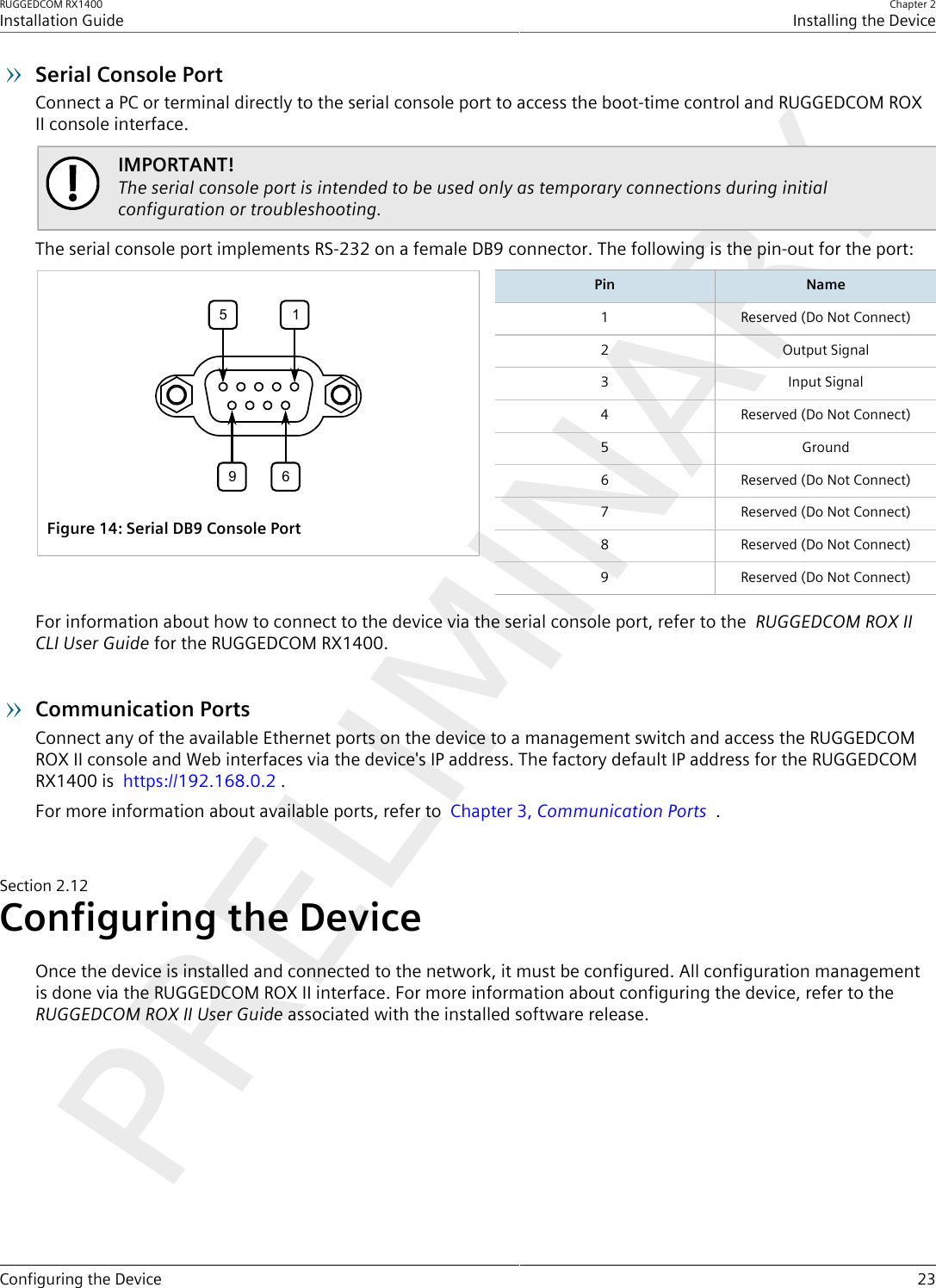 RUGGEDCOM RX1400Installation GuideChapter 2Installing the DeviceConfiguring the Device 23Serial Console PortConnect a PC or terminal directly to the serial console port to access the boot-time control and RUGGEDCOM ROXII console interface.IMPORTANT!The serial console port is intended to be used only as temporary connections during initialconfiguration or troubleshooting.The serial console port implements RS-232 on a female DB9 connector. The following is the pin-out for the port:5169Figure14:Serial DB9 Console PortPin Name1 Reserved (Do Not Connect)2 Output Signal3 Input Signal4 Reserved (Do Not Connect)5 Ground6 Reserved (Do Not Connect)7 Reserved (Do Not Connect)8 Reserved (Do Not Connect)9 Reserved (Do Not Connect)For information about how to connect to the device via the serial console port, refer to the  RUGGEDCOM ROX IICLI User Guide for the RUGGEDCOM RX1400.Communication PortsConnect any of the available Ethernet ports on the device to a management switch and access the RUGGEDCOMROX II console and Web interfaces via the device&apos;s IP address. The factory default IP address for the RUGGEDCOMRX1400 is  https://192.168.0.2 .For more information about available ports, refer to  Chapter3, Communication Ports  .Section2.12Configuring the DeviceOnce the device is installed and connected to the network, it must be configured. All configuration managementis done via the RUGGEDCOM ROX II interface. For more information about configuring the device, refer to the RUGGEDCOM ROX II User Guide associated with the installed software release.