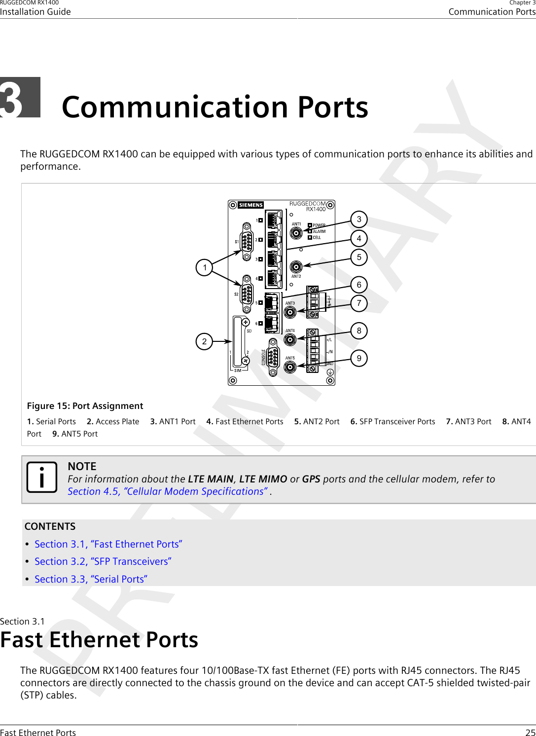 RUGGEDCOM RX1400Installation GuideChapter 3Communication PortsFast Ethernet Ports 25Communication PortsThe RUGGEDCOM RX1400 can be equipped with various types of communication ports to enhance its abilities andperformance.154267893Figure15:Port Assignment1.Serial Ports  2.Access Plate  3.ANT1 Port  4.Fast Ethernet Ports  5.ANT2 Port  6.SFP Transceiver Ports  7.ANT3 Port  8.ANT4Port  9.ANT5 PortNOTEFor information about the LTE MAIN, LTE MIMO or GPS ports and the cellular modem, refer to Section4.5, “Cellular Modem Specifications” .CONTENTS•Section3.1, “Fast Ethernet Ports”•Section3.2, “SFP Transceivers”•Section3.3, “Serial Ports”Section3.1Fast Ethernet PortsThe RUGGEDCOM RX1400 features four 10/100Base-TX fast Ethernet (FE) ports with RJ45 connectors. The RJ45connectors are directly connected to the chassis ground on the device and can accept CAT-5 shielded twisted-pair(STP) cables.