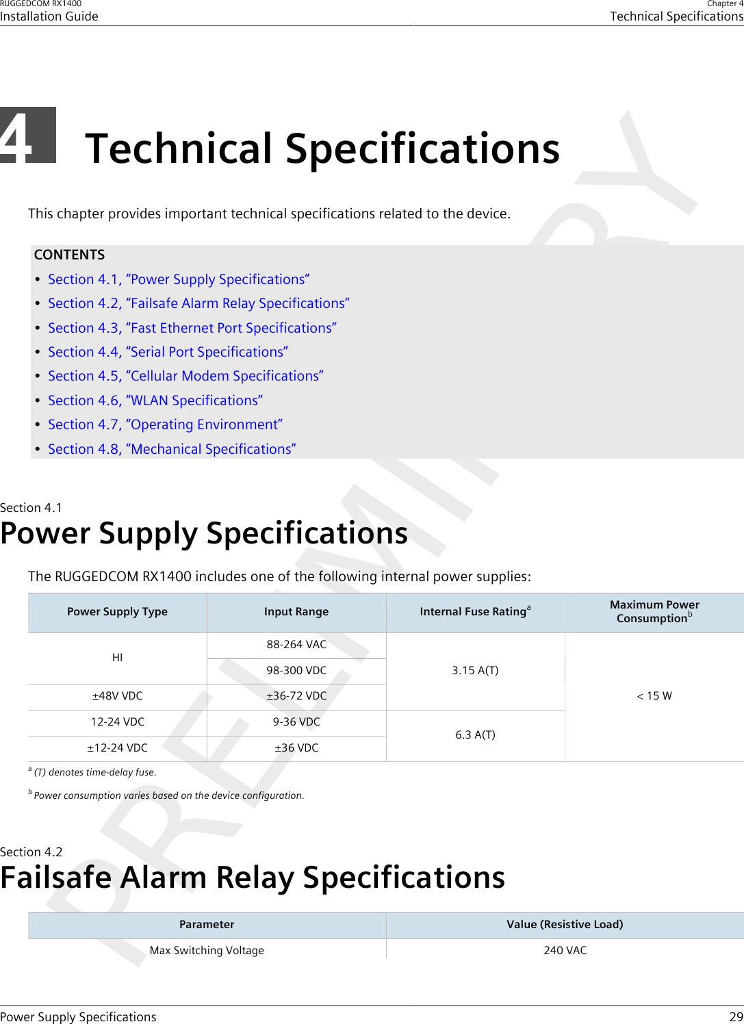 RUGGEDCOM RX1400Installation GuideChapter 4Technical SpecificationsPower Supply Specifications 29Technical SpecificationsThis chapter provides important technical specifications related to the device.CONTENTS•Section4.1, “Power Supply Specifications”•Section4.2, “Failsafe Alarm Relay Specifications”•Section4.3, “Fast Ethernet Port Specifications”•Section4.4, “Serial Port Specifications”•Section4.5, “Cellular Modem Specifications”•Section4.6, “WLAN Specifications”•Section4.7, “Operating Environment”•Section4.8, “Mechanical Specifications”Section4.1Power Supply SpecificationsThe RUGGEDCOM RX1400 includes one of the following internal power supplies:Power Supply Type Input Range Internal Fuse RatingaMaximum PowerConsumptionb88-264 VACHI98-300 VDC±48V VDC ±36-72 VDC3.15 A(T)12-24 VDC 9-36 VDC±12-24 VDC ±36 VDC6.3 A(T)&lt; 15 Wa(T) denotes time-delay fuse.bPower consumption varies based on the device configuration.Section4.2Failsafe Alarm Relay SpecificationsParameter Value (Resistive Load)Max Switching Voltage 240 VAC