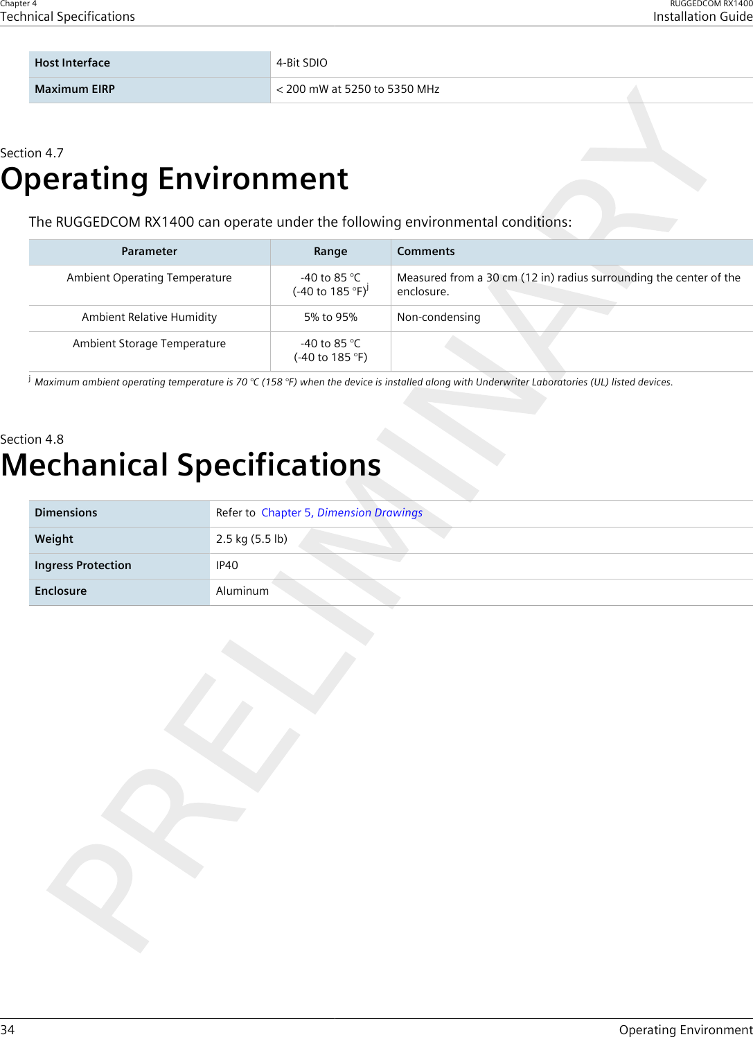 Chapter 4Technical SpecificationsRUGGEDCOM RX1400Installation Guide34 Operating EnvironmentHost Interface 4-Bit SDIOMaximum EIRP &lt; 200 mW at 5250 to 5350 MHzSection4.7Operating EnvironmentThe RUGGEDCOM RX1400 can operate under the following environmental conditions:Parameter Range CommentsAmbient Operating Temperature -40 to 85 °C(-40 to 185 °F)jMeasured from a 30 cm (12 in) radius surrounding the center of theenclosure.Ambient Relative Humidity 5% to 95% Non-condensingAmbient Storage Temperature -40 to 85 °C(-40 to 185 °F)jMaximum ambient operating temperature is 70 °C (158 °F) when the device is installed along with Underwriter Laboratories (UL) listed devices.Section4.8Mechanical SpecificationsDimensions Refer to  Chapter5, Dimension DrawingsWeight 2.5 kg (5.5 lb)Ingress Protection IP40Enclosure Aluminum