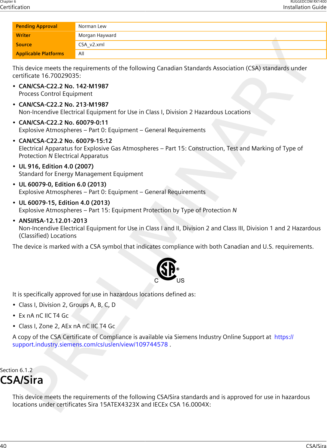 Chapter 6CertificationRUGGEDCOM RX1400Installation Guide40 CSA/SiraPending Approval Norman LewWriter Morgan HaywardSource CSA_v2.xmlApplicable Platforms AllThis device meets the requirements of the following Canadian Standards Association (CSA) standards undercertificate 16.70029035:•CAN/CSA-C22.2 No. 142-M1987Process Control Equipment•CAN/CSA-C22.2 No. 213-M1987Non-Incendive Electrical Equipment for Use in Class I, Division 2 Hazardous Locations•CAN/CSA-C22.2 No. 60079-0:11Explosive Atmospheres – Part 0: Equipment – General Requirements•CAN/CSA-C22.2 No. 60079-15:12Electrical Apparatus for Explosive Gas Atmospheres – Part 15: Construction, Test and Marking of Type ofProtection N Electrical Apparatus•UL 916, Edition 4.0 (2007)Standard for Energy Management Equipment•UL 60079-0, Edition 6.0 (2013)Explosive Atmospheres – Part 0: Equipment – General Requirements•UL 60079-15, Edition 4.0 (2013)Explosive Atmospheres – Part 15: Equipment Protection by Type of Protection N•ANSI/ISA-12.12.01-2013Non-Incendive Electrical Equipment for Use in Class I and II, Division 2 and Class III, Division 1 and 2 Hazardous(Classified) LocationsThe device is marked with a CSA symbol that indicates compliance with both Canadian and U.S. requirements.C USIt is specifically approved for use in hazardous locations defined as:• Class I, Division 2, Groups A, B, C, D• Ex nA nC IIC T4 Gc• Class I, Zone 2, AEx nA nC IIC T4 GcA copy of the CSA Certificate of Compliance is available via Siemens Industry Online Support at  https://support.industry.siemens.com/cs/us/en/view/109744578 .Section6.1.2CSA/SiraThis device meets the requirements of the following CSA/Sira standards and is approved for use in hazardouslocations under certificates Sira 15ATEX4323X and IECEx CSA 16.0004X: