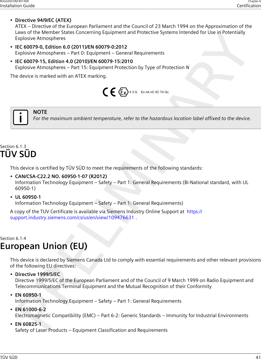 RUGGEDCOM RX1400Installation GuideChapter 6CertificationTÜV SÜD 41•Directive 94/9/EC (ATEX)ATEX – Directive of the European Parliament and the Council of 23 March 1994 on the Approximation of theLaws of the Member States Concerning Equipment and Protective Systems Intended for Use in PotentiallyExplosive Atmospheres•IEC 60079-0, Edition 6.0 (2011)/EN 60079-0:2012Explosive Atmospheres – Part 0: Equipment – General Requirements•IEC 60079-15, Edition 4.0 (2010)/EN 60079-15:2010Explosive Atmospheres – Part 15: Equipment Protection by Type of Protection NThe device is marked with an ATEX marking.II 3 G Ex nA nC IIC T4 GcNOTEFor the maximum ambient temperature, refer to the hazardous location label affixed to the device.Section6.1.3TÜV SÜDThis device is certified by TÜV SÜD to meet the requirements of the following standards:•CAN/CSA-C22.2 NO. 60950-1-07 (R2012)Information Technology Equipment – Safety – Part 1: General Requirements (Bi-National standard, with UL60950-1)•UL 60950-1Information Technology Equipment – Safety – Part 1: General Requirements)A copy of the TUV Certificate is available via Siemens Industry Online Support at  https://support.industry.siemens.com/cs/us/en/view/109476631 .Section6.1.4European Union (EU)This device is declared by Siemens Canada Ltd to comply with essential requirements and other relevant provisionsof the following EU directives:•Directive 1999/5/ECDirective 1999/5/EC of the European Parliament and of the Council of 9 March 1999 on Radio Equipment andTelecommunications Terminal Equipment and the Mutual Recognition of their Conformity•EN 60950-1Information Technology Equipment – Safety – Part 1: General Requirements•EN 61000-6-2Electromagnetic Compatibility (EMC) – Part 6-2: Generic Standards – Immunity for Industrial Environments•EN 60825-1Safety of Laser Products – Equipment Classification and Requirements