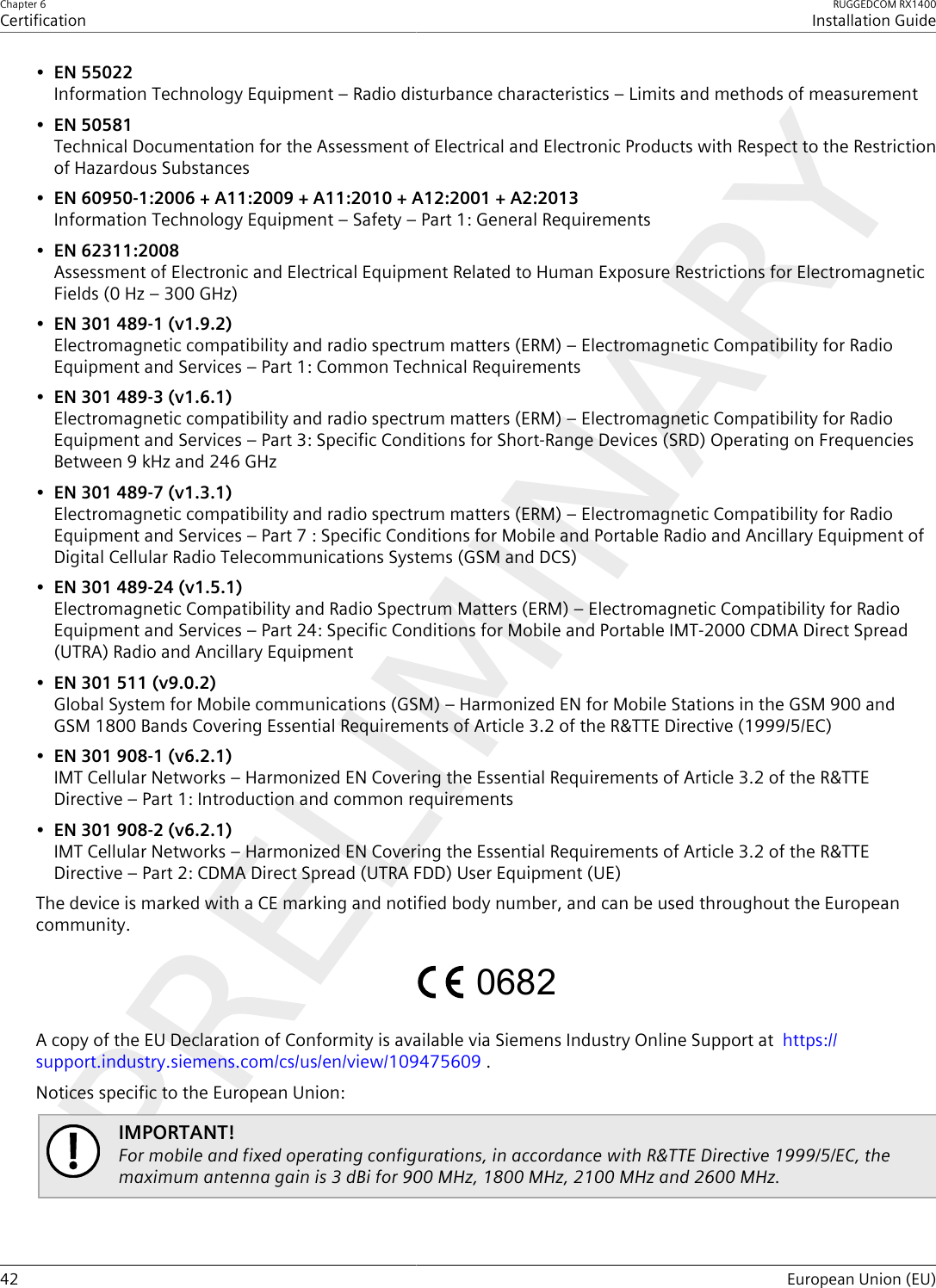 Chapter 6CertificationRUGGEDCOM RX1400Installation Guide42 European Union (EU)•EN 55022Information Technology Equipment – Radio disturbance characteristics – Limits and methods of measurement•EN 50581Technical Documentation for the Assessment of Electrical and Electronic Products with Respect to the Restrictionof Hazardous Substances•EN 60950-1:2006 + A11:2009 + A11:2010 + A12:2001 + A2:2013Information Technology Equipment – Safety – Part 1: General Requirements•EN 62311:2008Assessment of Electronic and Electrical Equipment Related to Human Exposure Restrictions for ElectromagneticFields (0 Hz – 300 GHz)•EN 301 489-1 (v1.9.2)Electromagnetic compatibility and radio spectrum matters (ERM) – Electromagnetic Compatibility for RadioEquipment and Services – Part 1: Common Technical Requirements•EN 301 489-3 (v1.6.1)Electromagnetic compatibility and radio spectrum matters (ERM) – Electromagnetic Compatibility for RadioEquipment and Services – Part 3: Specific Conditions for Short-Range Devices (SRD) Operating on FrequenciesBetween 9 kHz and 246 GHz•EN 301 489-7 (v1.3.1)Electromagnetic compatibility and radio spectrum matters (ERM) – Electromagnetic Compatibility for RadioEquipment and Services – Part 7 : Specific Conditions for Mobile and Portable Radio and Ancillary Equipment ofDigital Cellular Radio Telecommunications Systems (GSM and DCS)•EN 301 489-24 (v1.5.1)Electromagnetic Compatibility and Radio Spectrum Matters (ERM) – Electromagnetic Compatibility for RadioEquipment and Services – Part 24: Specific Conditions for Mobile and Portable IMT-2000 CDMA Direct Spread(UTRA) Radio and Ancillary Equipment•EN 301 511 (v9.0.2)Global System for Mobile communications (GSM) – Harmonized EN for Mobile Stations in the GSM 900 andGSM 1800 Bands Covering Essential Requirements of Article 3.2 of the R&amp;TTE Directive (1999/5/EC)•EN 301 908-1 (v6.2.1)IMT Cellular Networks – Harmonized EN Covering the Essential Requirements of Article 3.2 of the R&amp;TTEDirective – Part 1: Introduction and common requirements•EN 301 908-2 (v6.2.1)IMT Cellular Networks – Harmonized EN Covering the Essential Requirements of Article 3.2 of the R&amp;TTEDirective – Part 2: CDMA Direct Spread (UTRA FDD) User Equipment (UE)The device is marked with a CE marking and notified body number, and can be used throughout the Europeancommunity.0682A copy of the EU Declaration of Conformity is available via Siemens Industry Online Support at  https://support.industry.siemens.com/cs/us/en/view/109475609 .Notices specific to the European Union:IMPORTANT!For mobile and fixed operating configurations, in accordance with R&amp;TTE Directive 1999/5/EC, themaximum antenna gain is 3 dBi for 900 MHz, 1800 MHz, 2100 MHz and 2600 MHz.