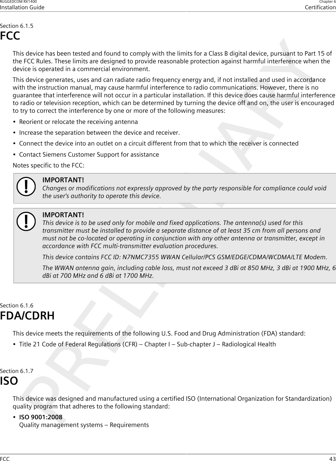 RUGGEDCOM RX1400Installation GuideChapter 6CertificationFCC 43Section6.1.5FCCThis device has been tested and found to comply with the limits for a Class B digital device, pursuant to Part 15 ofthe FCC Rules. These limits are designed to provide reasonable protection against harmful interference when thedevice is operated in a commercial environment.This device generates, uses and can radiate radio frequency energy and, if not installed and used in accordancewith the instruction manual, may cause harmful interference to radio communications. However, there is noguarantee that interference will not occur in a particular installation. If this device does cause harmful interferenceto radio or television reception, which can be determined by turning the device off and on, the user is encouragedto try to correct the interference by one or more of the following measures:• Reorient or relocate the receiving antenna• Increase the separation between the device and receiver.• Connect the device into an outlet on a circuit different from that to which the receiver is connected• Contact Siemens Customer Support for assistanceNotes specific to the FCC:IMPORTANT!Changes or modifications not expressly approved by the party responsible for compliance could voidthe user&apos;s authority to operate this device.IMPORTANT!This device is to be used only for mobile and fixed applications. The antenna(s) used for thistransmitter must be installed to provide a separate distance of at least 35 cm from all persons andmust not be co-located or operating in conjunction with any other antenna or transmitter, except inaccordance with FCC multi-transmitter evaluation procedures.This device contains FCC ID: N7NMC7355 WWAN Cellular/PCS GSM/EDGE/CDMA/WCDMA/LTE Modem.The WWAN antenna gain, including cable loss, must not exceed 3 dBi at 850 MHz, 3 dBi at 1900 MHz, 6dBi at 700 MHz and 6 dBi at 1700 MHz.Section6.1.6FDA/CDRHThis device meets the requirements of the following U.S. Food and Drug Administration (FDA) standard:• Title 21 Code of Federal Regulations (CFR) – Chapter I – Sub-chapter J – Radiological HealthSection6.1.7ISOThis device was designed and manufactured using a certified ISO (International Organization for Standardization)quality program that adheres to the following standard:•ISO 9001:2008Quality management systems – Requirements
