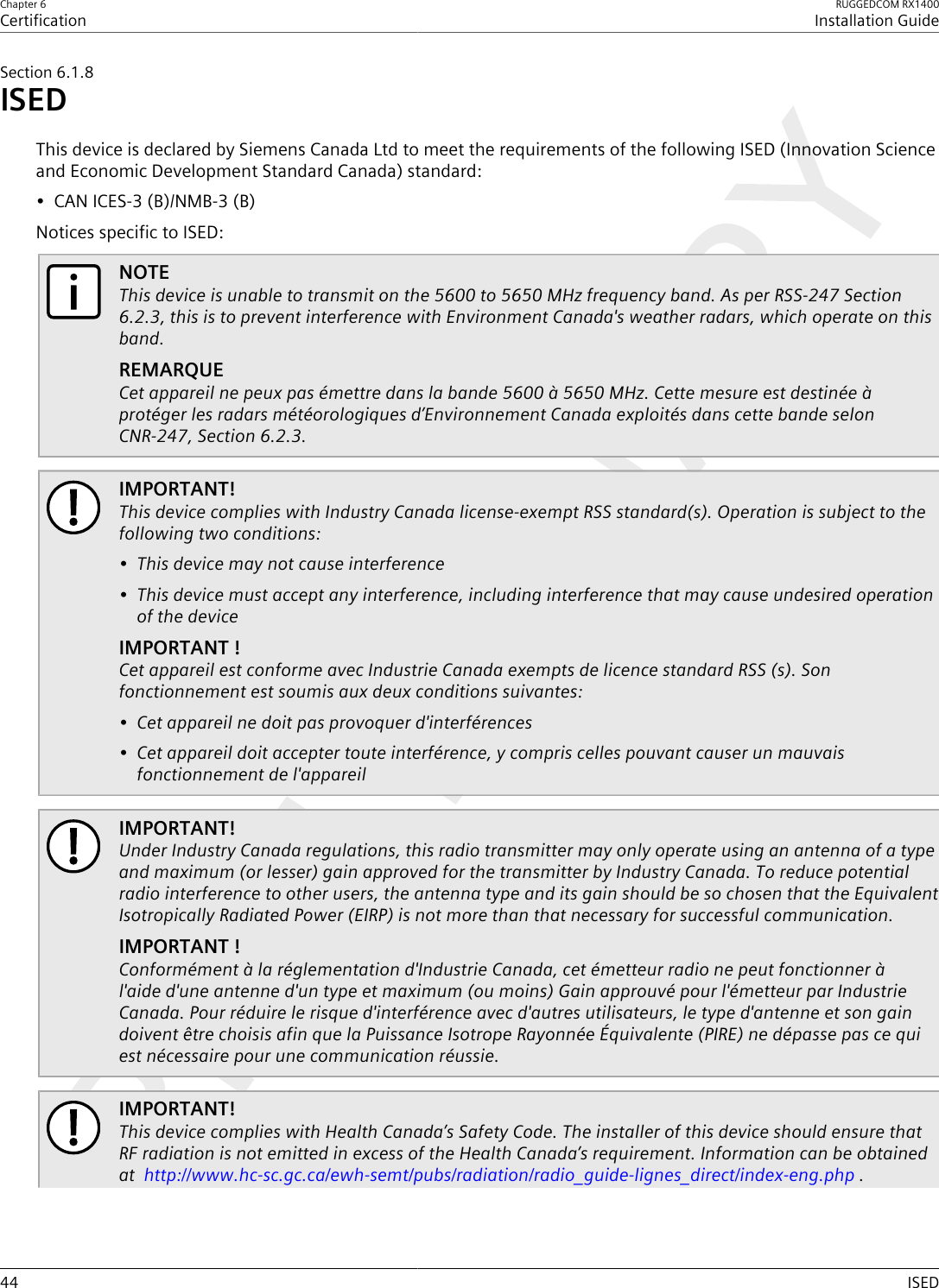 Chapter 6CertificationRUGGEDCOM RX1400Installation Guide44 ISEDSection6.1.8ISEDThis device is declared by Siemens Canada Ltd to meet the requirements of the following ISED (Innovation Scienceand Economic Development Standard Canada) standard:• CAN ICES-3 (B)/NMB-3 (B)Notices specific to ISED:NOTEThis device is unable to transmit on the 5600 to 5650 MHz frequency band. As per RSS-247 Section6.2.3, this is to prevent interference with Environment Canada&apos;s weather radars, which operate on thisband.REMARQUECet appareil ne peux pas émettre dans la bande 5600 à 5650 MHz. Cette mesure est destinée àprotéger les radars météorologiques d’Environnement Canada exploités dans cette bande selonCNR-247, Section 6.2.3.IMPORTANT!This device complies with Industry Canada license-exempt RSS standard(s). Operation is subject to thefollowing two conditions:• This device may not cause interference• This device must accept any interference, including interference that may cause undesired operationof the deviceIMPORTANT !Cet appareil est conforme avec Industrie Canada exempts de licence standard RSS (s). Sonfonctionnement est soumis aux deux conditions suivantes:• Cet appareil ne doit pas provoquer d&apos;interférences• Cet appareil doit accepter toute interférence, y compris celles pouvant causer un mauvaisfonctionnement de l&apos;appareilIMPORTANT!Under Industry Canada regulations, this radio transmitter may only operate using an antenna of a typeand maximum (or lesser) gain approved for the transmitter by Industry Canada. To reduce potentialradio interference to other users, the antenna type and its gain should be so chosen that the EquivalentIsotropically Radiated Power (EIRP) is not more than that necessary for successful communication.IMPORTANT !Conformément à la réglementation d&apos;Industrie Canada, cet émetteur radio ne peut fonctionner àl&apos;aide d&apos;une antenne d&apos;un type et maximum (ou moins) Gain approuvé pour l&apos;émetteur par IndustrieCanada. Pour réduire le risque d&apos;interférence avec d&apos;autres utilisateurs, le type d&apos;antenne et son gaindoivent être choisis afin que la Puissance Isotrope Rayonnée Équivalente (PIRE) ne dépasse pas ce quiest nécessaire pour une communication réussie.IMPORTANT!This device complies with Health Canada’s Safety Code. The installer of this device should ensure thatRF radiation is not emitted in excess of the Health Canada’s requirement. Information can be obtainedat  http://www.hc-sc.gc.ca/ewh-semt/pubs/radiation/radio_guide-lignes_direct/index-eng.php .