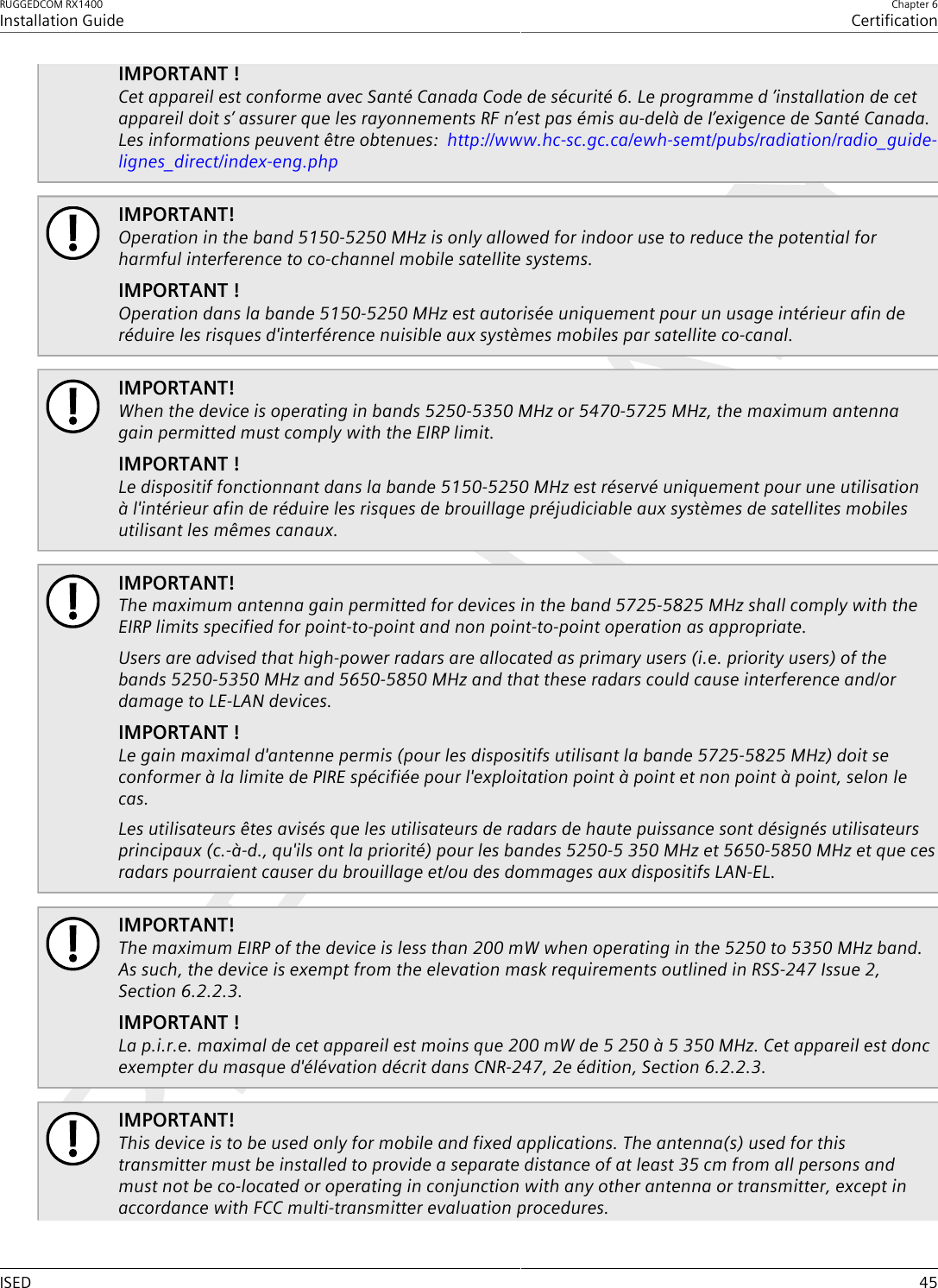 RUGGEDCOM RX1400Installation GuideChapter 6CertificationISED 45IMPORTANT !Cet appareil est conforme avec Santé Canada Code de sécurité 6. Le programme d ’installation de cetappareil doit s’ assurer que les rayonnements RF n’est pas émis au-delà de I’exigence de Santé Canada.Les informations peuvent être obtenues:  http://www.hc-sc.gc.ca/ewh-semt/pubs/radiation/radio_guide-lignes_direct/index-eng.phpIMPORTANT!Operation in the band 5150-5250 MHz is only allowed for indoor use to reduce the potential forharmful interference to co-channel mobile satellite systems.IMPORTANT !Operation dans la bande 5150-5250 MHz est autorisée uniquement pour un usage intérieur afin deréduire les risques d&apos;interférence nuisible aux systèmes mobiles par satellite co-canal.IMPORTANT!When the device is operating in bands 5250-5350 MHz or 5470-5725 MHz, the maximum antennagain permitted must comply with the EIRP limit.IMPORTANT !Le dispositif fonctionnant dans la bande 5150-5250 MHz est réservé uniquement pour une utilisationà l&apos;intérieur afin de réduire les risques de brouillage préjudiciable aux systèmes de satellites mobilesutilisant les mêmes canaux.IMPORTANT!The maximum antenna gain permitted for devices in the band 5725-5825 MHz shall comply with theEIRP limits specified for point-to-point and non point-to-point operation as appropriate.Users are advised that high-power radars are allocated as primary users (i.e. priority users) of thebands 5250-5350 MHz and 5650-5850 MHz and that these radars could cause interference and/ordamage to LE-LAN devices.IMPORTANT !Le gain maximal d&apos;antenne permis (pour les dispositifs utilisant la bande 5725-5825 MHz) doit seconformer à la limite de PIRE spécifiée pour l&apos;exploitation point à point et non point à point, selon lecas.Les utilisateurs êtes avisés que les utilisateurs de radars de haute puissance sont désignés utilisateursprincipaux (c.-à-d., qu&apos;ils ont la priorité) pour les bandes 5250-5 350 MHz et 5650-5850 MHz et que cesradars pourraient causer du brouillage et/ou des dommages aux dispositifs LAN-EL.IMPORTANT!The maximum EIRP of the device is less than 200 mW when operating in the 5250 to 5350 MHz band.As such, the device is exempt from the elevation mask requirements outlined in RSS-247 Issue 2,Section 6.2.2.3.IMPORTANT !La p.i.r.e. maximal de cet appareil est moins que 200 mW de 5 250 à 5 350 MHz. Cet appareil est doncexempter du masque d&apos;élévation décrit dans CNR-247, 2e édition, Section 6.2.2.3.IMPORTANT!This device is to be used only for mobile and fixed applications. The antenna(s) used for thistransmitter must be installed to provide a separate distance of at least 35 cm from all persons andmust not be co-located or operating in conjunction with any other antenna or transmitter, except inaccordance with FCC multi-transmitter evaluation procedures.