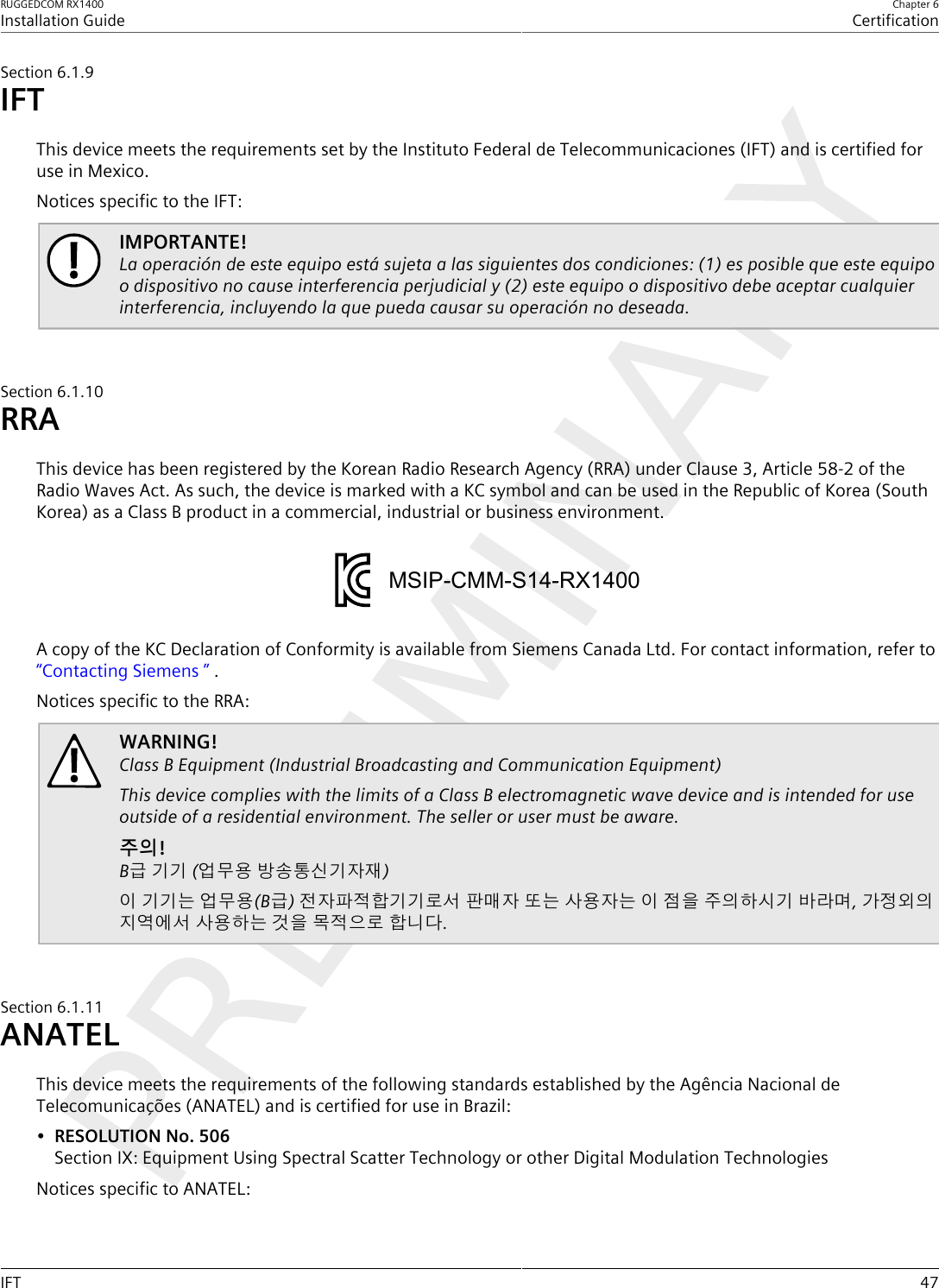 RUGGEDCOM RX1400Installation GuideChapter 6CertificationIFT 47Section6.1.9IFTThis device meets the requirements set by the Instituto Federal de Telecommunicaciones (IFT) and is certified foruse in Mexico.Notices specific to the IFT:IMPORTANTE!La operación de este equipo está sujeta a las siguientes dos condiciones: (1) es posible que este equipoo dispositivo no cause interferencia perjudicial y (2) este equipo o dispositivo debe aceptar cualquierinterferencia, incluyendo la que pueda causar su operación no deseada.Section6.1.10RRAThis device has been registered by the Korean Radio Research Agency (RRA) under Clause 3, Article 58-2 of theRadio Waves Act. As such, the device is marked with a KC symbol and can be used in the Republic of Korea (SouthKorea) as a Class B product in a commercial, industrial or business environment.MSIP-CMM-S14-RX1400A copy of the KC Declaration of Conformity is available from Siemens Canada Ltd. For contact information, refer to“Contacting Siemens ” .Notices specific to the RRA:WARNING!Class B Equipment (Industrial Broadcasting and Communication Equipment)This device complies with the limits of a Class B electromagnetic wave device and is intended for useoutside of a residential environment. The seller or user must be aware.주의!B급 기기 (업무용 방송통신기자재)이 기기는 업무용(B급) 전자파적합기기로서 판매자 또는 사용자는 이 점을 주의하시기 바라며, 가정외의지역에서 사용하는 것을 목적으로 합니다.Section6.1.11ANATELThis device meets the requirements of the following standards established by the Agência Nacional deTelecomunicações (ANATEL) and is certified for use in Brazil:•RESOLUTION No. 506Section IX: Equipment Using Spectral Scatter Technology or other Digital Modulation TechnologiesNotices specific to ANATEL: