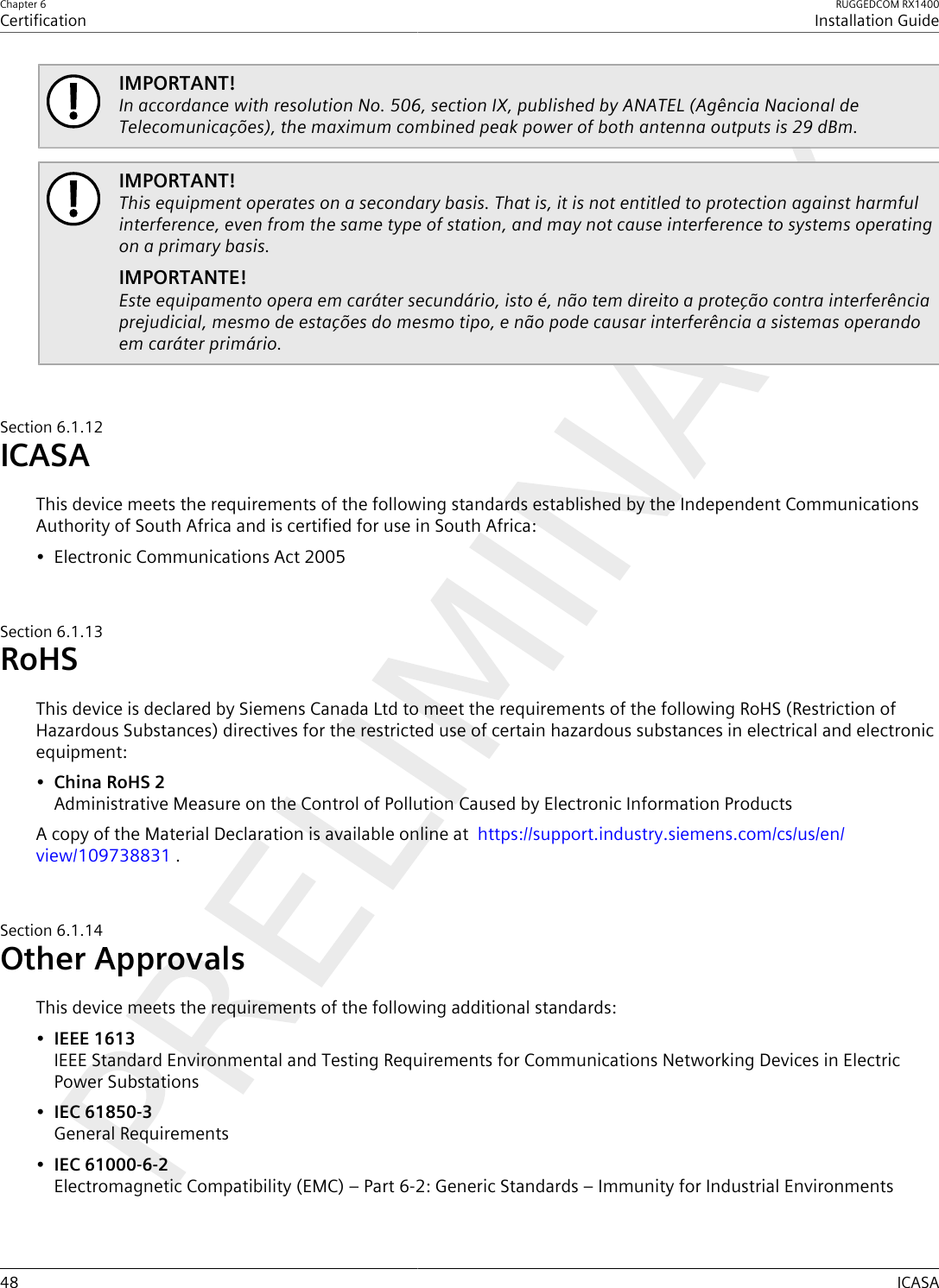 Chapter 6CertificationRUGGEDCOM RX1400Installation Guide48 ICASAIMPORTANT!In accordance with resolution No. 506, section IX, published by ANATEL (Agência Nacional deTelecomunicações), the maximum combined peak power of both antenna outputs is 29 dBm.IMPORTANT!This equipment operates on a secondary basis. That is, it is not entitled to protection against harmfulinterference, even from the same type of station, and may not cause interference to systems operatingon a primary basis.IMPORTANTE!Este equipamento opera em caráter secundário, isto é, não tem direito a proteção contra interferênciaprejudicial, mesmo de estações do mesmo tipo, e não pode causar interferência a sistemas operandoem caráter primário.Section6.1.12ICASAThis device meets the requirements of the following standards established by the Independent CommunicationsAuthority of South Africa and is certified for use in South Africa:• Electronic Communications Act 2005Section6.1.13RoHSThis device is declared by Siemens Canada Ltd to meet the requirements of the following RoHS (Restriction ofHazardous Substances) directives for the restricted use of certain hazardous substances in electrical and electronicequipment:•China RoHS 2Administrative Measure on the Control of Pollution Caused by Electronic Information ProductsA copy of the Material Declaration is available online at  https://support.industry.siemens.com/cs/us/en/view/109738831 .Section6.1.14Other ApprovalsThis device meets the requirements of the following additional standards:•IEEE 1613IEEE Standard Environmental and Testing Requirements for Communications Networking Devices in ElectricPower Substations•IEC 61850-3General Requirements•IEC 61000-6-2Electromagnetic Compatibility (EMC) – Part 6-2: Generic Standards – Immunity for Industrial Environments