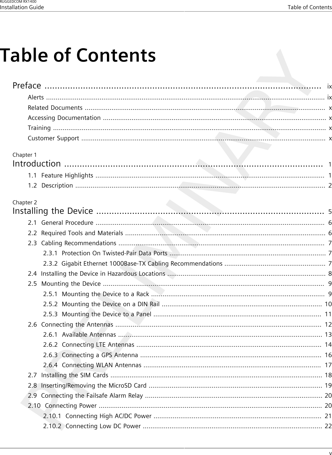 RUGGEDCOM RX1400Installation GuideTable of ContentsvTable of ContentsPreface ............................................................................................................  ixAlerts .................................................................................................................................................. ixRelated Documents ..............................................................................................................................  xAccessing Documentation ..................................................................................................................... xTraining ............................................................................................................................................... xCustomer Support ................................................................................................................................  xChapter 1Introduction .....................................................................................................  11.1Feature Highlights ........................................................................................................................  11.2Description ................................................................................................................................... 2Chapter 2Installing the Device ......................................................................................... 52.1General Procedure ........................................................................................................................  62.2Required Tools and Materials ......................................................................................................... 62.3Cabling Recommendations ............................................................................................................  72.3.1Protection On Twisted-Pair Data Ports .................................................................................. 72.3.2Gigabit Ethernet 1000Base-TX Cabling Recommendations .....................................................  72.4Installing the Device in Hazardous Locations ................................................................................... 82.5Mounting the Device ....................................................................................................................  92.5.1Mounting the Device to a Rack ...........................................................................................  92.5.2Mounting the Device on a DIN Rail .................................................................................... 102.5.3Mounting the Device to a Panel ........................................................................................  112.6Connecting the Antennas ............................................................................................................  122.6.1Available Antennas ........................................................................................................... 132.6.2Connecting LTE Antennas .................................................................................................  142.6.3Connecting a GPS Antenna ...............................................................................................  162.6.4Connecting WLAN Antennas .............................................................................................  172.7Installing the SIM Cards ............................................................................................................... 182.8Inserting/Removing the MicroSD Card ........................................................................................... 192.9Connecting the Failsafe Alarm Relay ............................................................................................. 202.10Connecting Power ..................................................................................................................... 202.10.1Connecting High AC/DC Power ........................................................................................  212.10.2Connecting Low DC Power .............................................................................................. 22