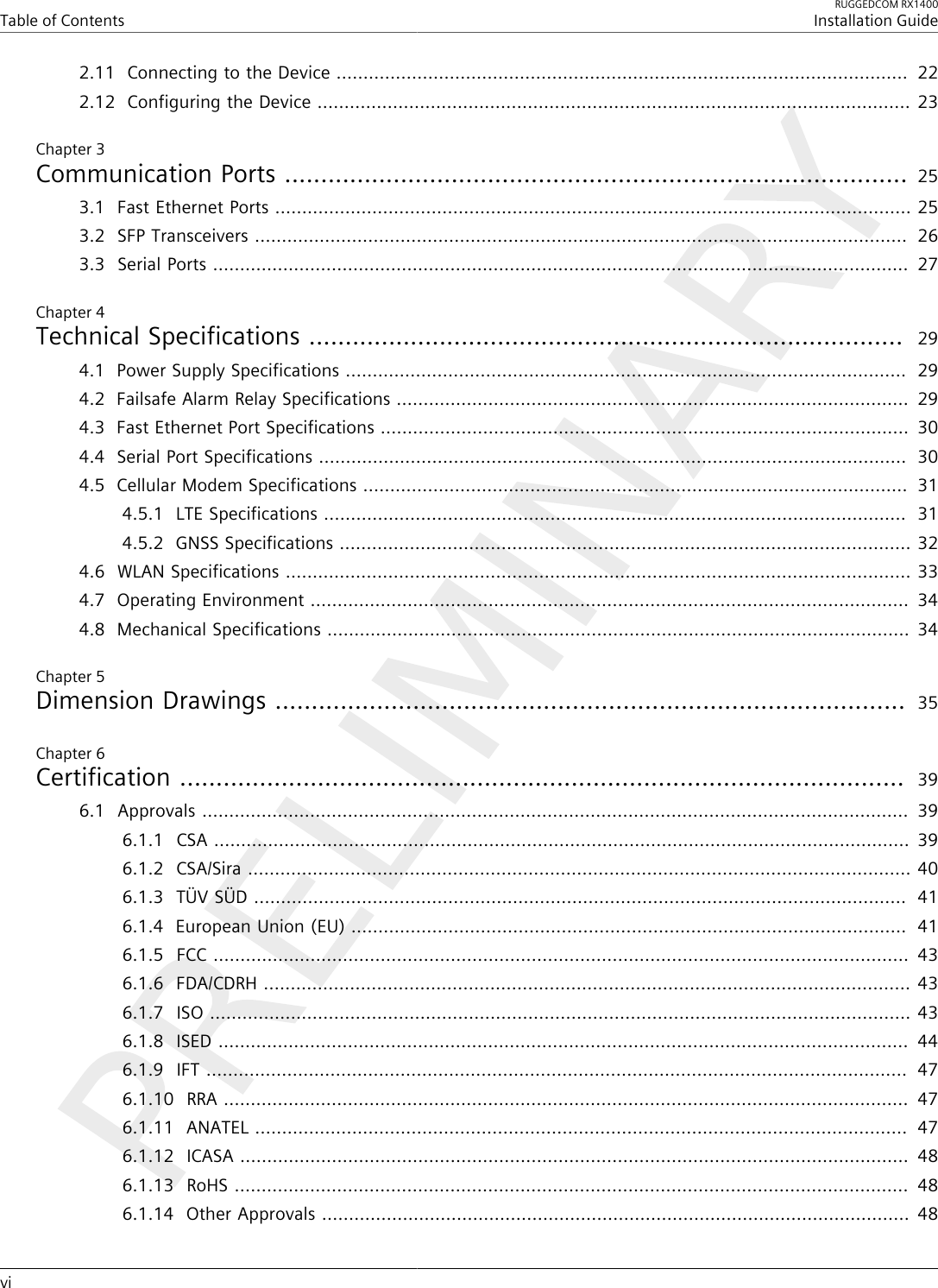 Table of ContentsRUGGEDCOM RX1400Installation Guidevi2.11Connecting to the Device ..........................................................................................................  222.12Configuring the Device .............................................................................................................. 23Chapter 3Communication Ports ...................................................................................... 253.1Fast Ethernet Ports ...................................................................................................................... 253.2SFP Transceivers .........................................................................................................................  263.3Serial Ports .................................................................................................................................  27Chapter 4Technical Specifications ..................................................................................  294.1Power Supply Specifications ........................................................................................................  294.2Failsafe Alarm Relay Specifications ...............................................................................................  294.3Fast Ethernet Port Specifications ..................................................................................................  304.4Serial Port Specifications .............................................................................................................  304.5Cellular Modem Specifications .....................................................................................................  314.5.1LTE Specifications ............................................................................................................  314.5.2GNSS Specifications .......................................................................................................... 324.6WLAN Specifications .................................................................................................................... 334.7Operating Environment ...............................................................................................................  344.8Mechanical Specifications ............................................................................................................  34Chapter 5Dimension Drawings .......................................................................................  35Chapter 6Certification ....................................................................................................  396.1Approvals ...................................................................................................................................  396.1.1CSA ................................................................................................................................. 396.1.2CSA/Sira ........................................................................................................................... 406.1.3TÜV SÜD .........................................................................................................................  416.1.4European Union (EU) .......................................................................................................  416.1.5FCC ................................................................................................................................. 436.1.6FDA/CDRH ........................................................................................................................ 436.1.7ISO .................................................................................................................................. 436.1.8ISED ................................................................................................................................  446.1.9IFT ..................................................................................................................................  476.1.10RRA ...............................................................................................................................  476.1.11ANATEL .........................................................................................................................  476.1.12ICASA ............................................................................................................................  486.1.13RoHS .............................................................................................................................  486.1.14Other Approvals .............................................................................................................  48