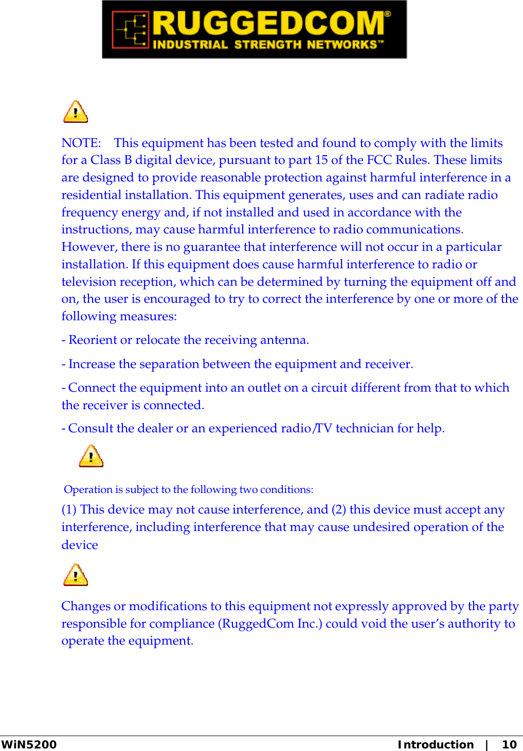  WiN5200 Introduction   |   10   NOTE:    This equipment has been tested and found to comply with the limits for a Class B digital device, pursuant to part 15 of the FCC Rules. These limits are designed to provide reasonable protection against harmful interference in a residential installation. This equipment generates, uses and can radiate radio frequency energy and, if not installed and used in accordance with the instructions, may cause harmful interference to radio communications. However, there is no guarantee that interference will not occur in a particular installation. If this equipment does cause harmful interference to radio or television reception, which can be determined by turning the equipment off and on, the user is encouraged to try to correct the interference by one or more of the following measures:  - Reorient or relocate the receiving antenna. - Increase the separation between the equipment and receiver. - Connect the equipment into an outlet on a circuit different from that to which the receiver is connected. - Consult the dealer or an experienced radio/TV technician for help.   Operation is subject to the following two conditions: (1) This device may not cause interference, and (2) this device must accept any interference, including interference that may cause undesired operation of the device    Changes or modifications to this equipment not expressly approved by the party responsible for compliance (RuggedCom Inc.) could void the user’s authority to operate the equipment.  
