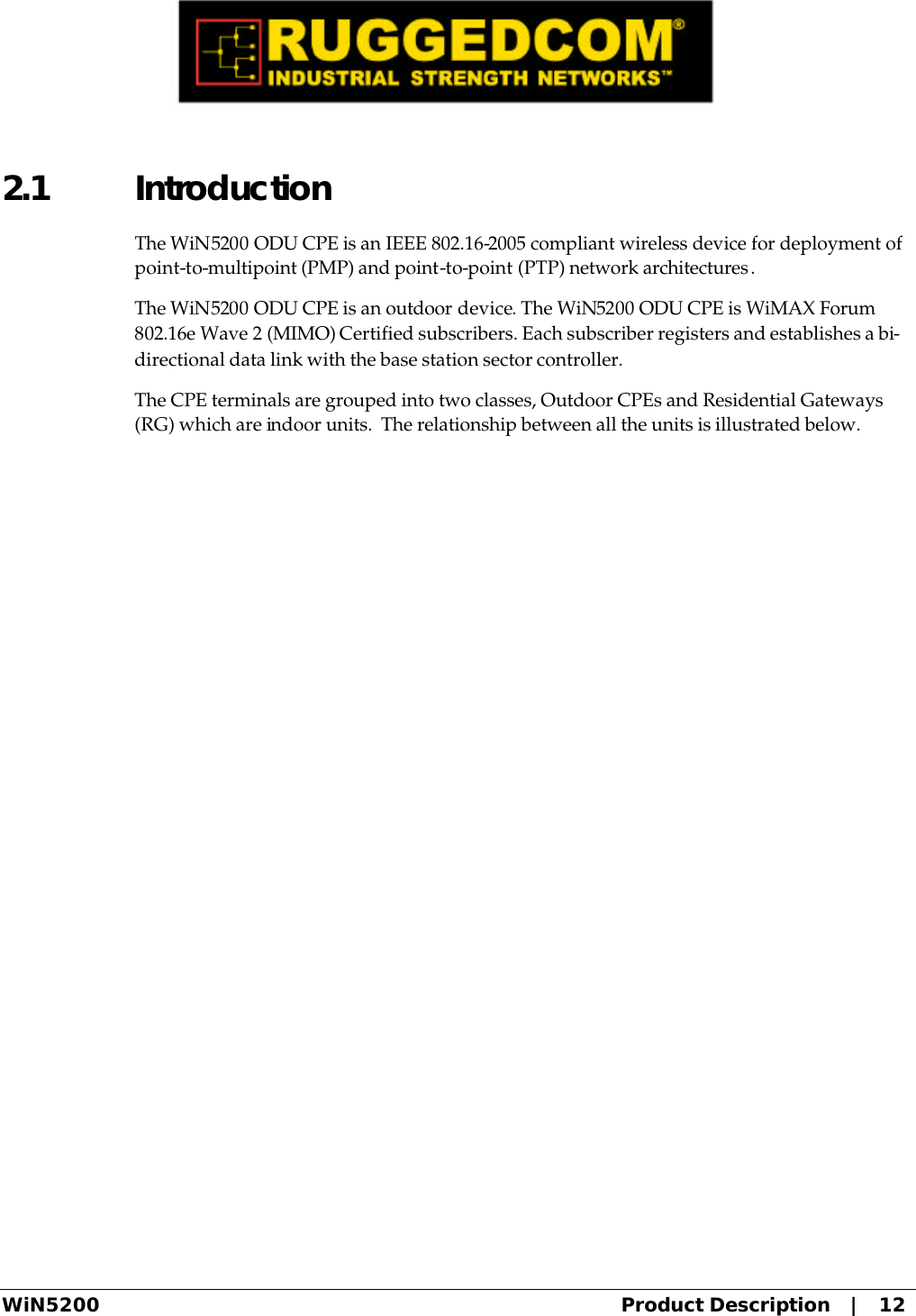  WiN5200 Product Description   |   12 2.1 Introduction The WiN5200 ODU CPE is an IEEE 802.16-2005 compliant wireless device for deployment of point-to-multipoint (PMP) and point-to-point (PTP) network architectures. The WiN5200 ODU CPE is an outdoor device. The WiN5200 ODU CPE is WiMAX Forum 802.16e Wave 2 (MIMO) Certified subscribers. Each subscriber registers and establishes a bi-directional data link with the base station sector controller. The CPE terminals are grouped into two classes, Outdoor CPEs and Residential Gateways (RG) which are indoor units.  The relationship between all the units is illustrated below. 