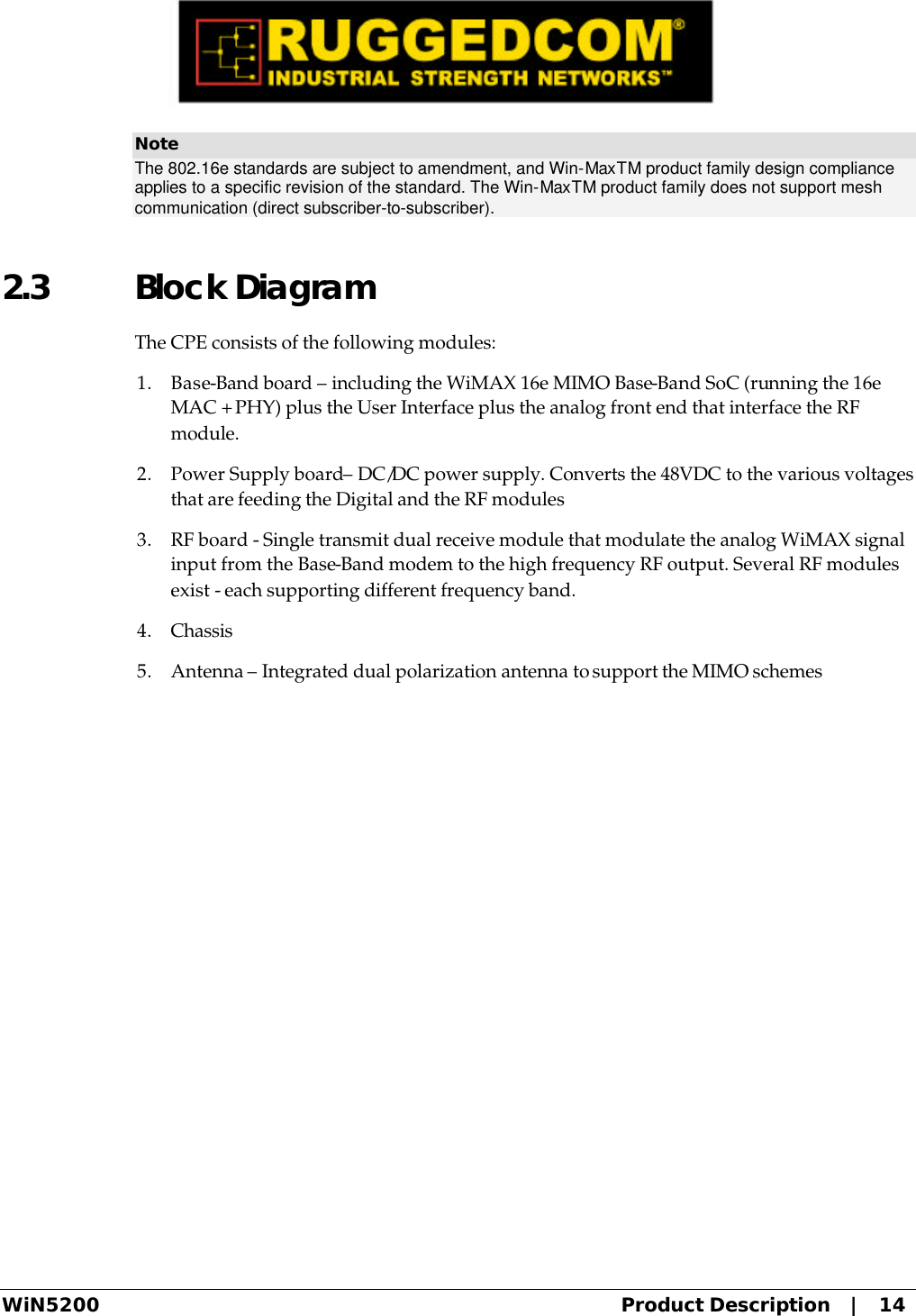  WiN5200 Product Description   |   14 Note The 802.16e standards are subject to amendment, and Win-MaxTM product family design compliance applies to a specific revision of the standard. The Win-MaxTM product family does not support mesh communication (direct subscriber-to-subscriber). 2.3 Block Diagram The CPE consists of the following modules: 1. Base-Band board – including the WiMAX 16e MIMO Base-Band SoC (running the 16e MAC + PHY) plus the User Interface plus the analog front end that interface the RF module.  2. Power Supply board– DC/DC power supply. Converts the 48VDC to the various voltages that are feeding the Digital and the RF modules 3. RF board - Single transmit dual receive module that modulate the analog WiMAX signal input from the Base-Band modem to the high frequency RF output. Several RF modules exist - each supporting different frequency band. 4. Chassis 5. Antenna – Integrated dual polarization antenna to support the MIMO schemes 