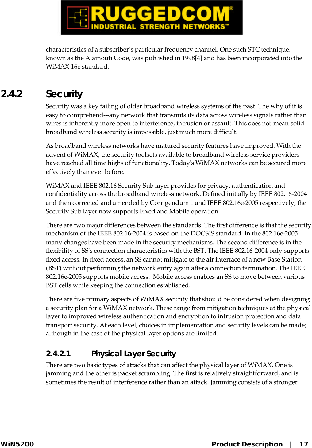  WiN5200 Product Description   |   17 characteristics of a subscriber’s particular frequency channel. One such STC technique, known as the Alamouti Code, was published in 1998[4] and has been incorporated into the WiMAX 16e standard. 2.4.2  Security Security was a key failing of older broadband wireless systems of the past. The why of it is easy to comprehend---any network that transmits its data across wireless signals rather than wires is inherently more open to interference, intrusion or assault. This does not mean solid broadband wireless security is impossible, just much more difficult. As broadband wireless networks have matured security features have improved. With the advent of WiMAX, the security toolsets available to broadband wireless service providers have reached all time highs of functionality. Today&apos;s WiMAX networks can be secured more effectively than ever before.  WiMAX and IEEE 802.16 Security Sub layer provides for privacy, authentication and confidentiality across the broadband wireless network. Defined initially by IEEE 802.16-2004 and then corrected and amended by Corrigendum 1 and IEEE 802.16e-2005 respectively, the Security Sub layer now supports Fixed and Mobile operation. There are two major differences between the standards. The first difference is that the security mechanism of the IEEE 802.16-2004 is based on the DOCSIS standard. In the 802.16e-2005 many changes have been made in the security mechanisms. The second difference is in the flexibility of SS&apos;s connection characteristics with the BST. The IEEE 802.16-2004 only supports fixed access. In fixed access, an SS cannot mitigate to the air interface of a new Base Station (BST) without performing the network entry again after a connection termination. The IEEE 802.16e-2005 supports mobile access.  Mobile access enables an SS to move between various BST cells while keeping the connection established. There are five primary aspects of WiMAX security that should be considered when designing a security plan for a WiMAX network. These range from mitigation techniques at the physical layer to improved wireless authentication and encryption to intrusion protection and data transport security. At each level, choices in implementation and security levels can be made; although in the case of the physical layer options are limited. 2.4.2.1 Physical Layer Security There are two basic types of attacks that can affect the physical layer of WiMAX. One is jamming and the other is packet scrambling. The first is relatively straightforward, and is sometimes the result of interference rather than an attack. Jamming consists of a stronger 