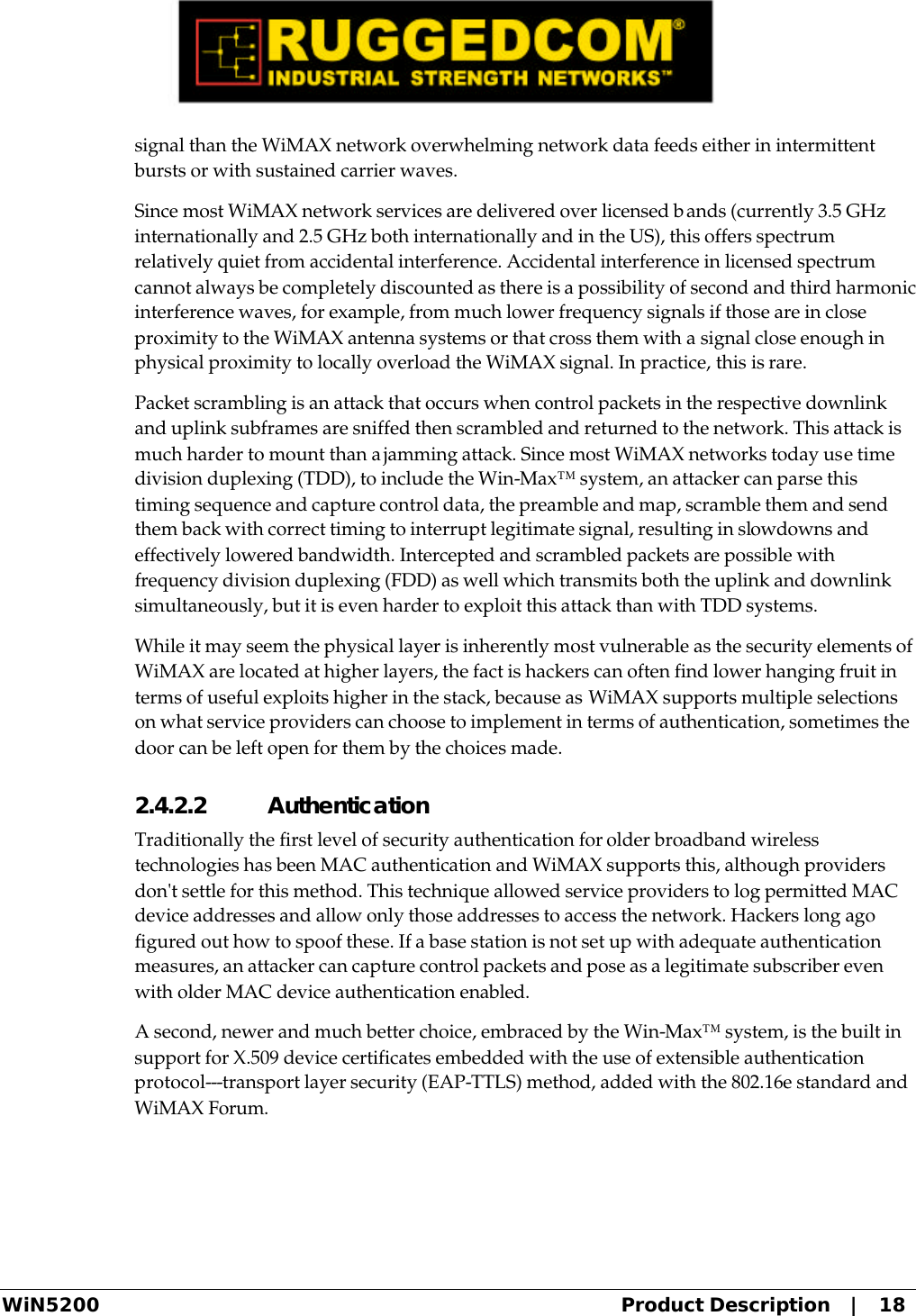  WiN5200 Product Description   |   18 signal than the WiMAX network overwhelming network data feeds either in intermittent bursts or with sustained carrier waves. Since most WiMAX network services are delivered over licensed bands (currently 3.5 GHz internationally and 2.5 GHz both internationally and in the US), this offers spectrum relatively quiet from accidental interference. Accidental interference in licensed spectrum cannot always be completely discounted as there is a possibility of second and third harmonic interference waves, for example, from much lower frequency signals if those are in close proximity to the WiMAX antenna systems or that cross them with a signal close enough in physical proximity to locally overload the WiMAX signal. In practice, this is rare. Packet scrambling is an attack that occurs when control packets in the respective downlink and uplink subframes are sniffed then scrambled and returned to the network. This attack is much harder to mount than a jamming attack. Since most WiMAX networks today use time division duplexing (TDD), to include the Win-Max™ system, an attacker can parse this timing sequence and capture control data, the preamble and map, scramble them and send them back with correct timing to interrupt legitimate signal, resulting in slowdowns and effectively lowered bandwidth. Intercepted and scrambled packets are possible with frequency division duplexing (FDD) as well which transmits both the uplink and downlink simultaneously, but it is even harder to exploit this attack than with TDD systems. While it may seem the physical layer is inherently most vulnerable as the security elements of WiMAX are located at higher layers, the fact is hackers can often find lower hanging fruit in terms of useful exploits higher in the stack, because as WiMAX supports multiple selections on what service providers can choose to implement in terms of authentication, sometimes the door can be left open for them by the choices made. 2.4.2.2 Authentication Traditionally the first level of security authentication for older broadband wireless technologies has been MAC authentication and WiMAX supports this, although providers don&apos;t settle for this method. This technique allowed service providers to log permitted MAC device addresses and allow only those addresses to access the network. Hackers long ago figured out how to spoof these. If a base station is not set up with adequate authentication measures, an attacker can capture control packets and pose as a legitimate subscriber even with older MAC device authentication enabled. A second, newer and much better choice, embraced by the Win-Max™ system, is the built in support for X.509 device certificates embedded with the use of extensible authentication protocol---transport layer security (EAP-TTLS) method, added with the 802.16e standard and WiMAX Forum. 