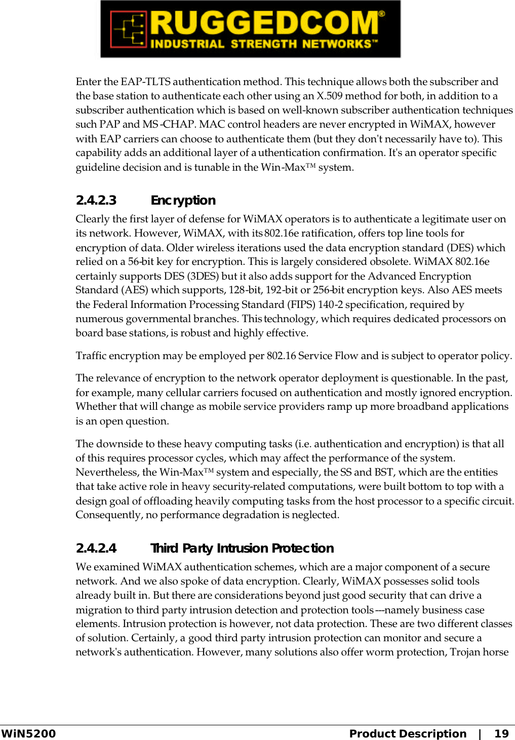  WiN5200 Product Description   |   19 Enter the EAP-TLTS authentication method. This technique allows both the subscriber and the base station to authenticate each other using an X.509 method for both, in addition to a subscriber authentication which is based on well-known subscriber authentication techniques such PAP and MS -CHAP. MAC control headers are never encrypted in WiMAX, however with EAP carriers can choose to authenticate them (but they don&apos;t necessarily have to). This capability adds an additional layer of authentication confirmation. It&apos;s an operator specific guideline decision and is tunable in the Win-Max™ system. 2.4.2.3 Encryption Clearly the first layer of defense for WiMAX operators is to authenticate a legitimate user on its network. However, WiMAX, with its 802.16e ratification, offers top line tools for encryption of data. Older wireless iterations used the data encryption standard (DES) which relied on a 56-bit key for encryption. This is largely considered obsolete. WiMAX 802.16e certainly supports DES (3DES) but it also adds support for the Advanced Encryption Standard (AES) which supports, 128-bit, 192-bit or 256-bit encryption keys. Also AES meets the Federal Information Processing Standard (FIPS) 140-2 specification, required by numerous governmental branches. This technology, which requires dedicated processors on board base stations, is robust and highly effective. Traffic encryption may be employed per 802.16 Service Flow and is subject to operator policy. The relevance of encryption to the network operator deployment is questionable. In the past, for example, many cellular carriers focused on authentication and mostly ignored encryption. Whether that will change as mobile service providers ramp up more broadband applications is an open question. The downside to these heavy computing tasks (i.e. authentication and encryption) is that all of this requires processor cycles, which may affect the performance of the system. Nevertheless, the Win-Max™ system and especially, the SS and BST, which are the entities that take active role in heavy security-related computations, were built bottom to top with a design goal of offloading heavily computing tasks from the host processor to a specific circuit. Consequently, no performance degradation is neglected. 2.4.2.4 Third Party Intrusion Protection We examined WiMAX authentication schemes, which are a major component of a secure network. And we also spoke of data encryption. Clearly, WiMAX possesses solid tools already built in. But there are considerations beyond just good security that can drive a migration to third party intrusion detection and protection tools---namely business case elements. Intrusion protection is however, not data protection. These are two different classes of solution. Certainly, a good third party intrusion protection can monitor and secure a network&apos;s authentication. However, many solutions also offer worm protection, Trojan horse 