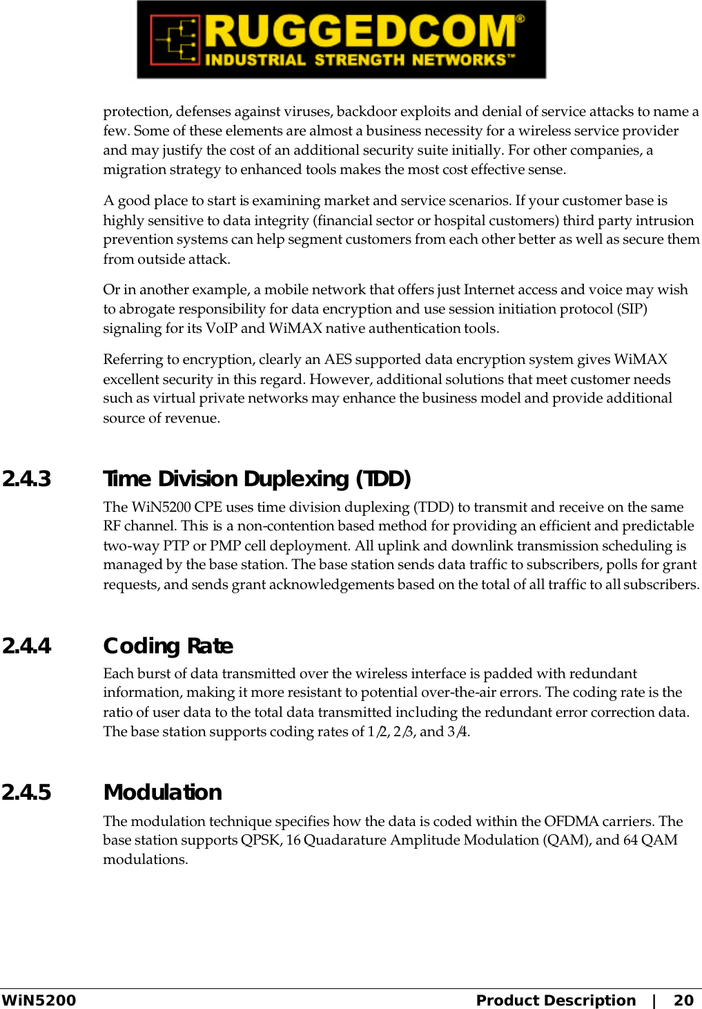  WiN5200 Product Description   |   20 protection, defenses against viruses, backdoor exploits and denial of service attacks to name a few. Some of these elements are almost a business necessity for a wireless service provider and may justify the cost of an additional security suite initially. For other companies, a migration strategy to enhanced tools makes the most cost effective sense. A good place to start is examining market and service scenarios. If your customer base is highly sensitive to data integrity (financial sector or hospital customers) third party intrusion prevention systems can help segment customers from each other better as well as secure them from outside attack. Or in another example, a mobile network that offers just Internet access and voice may wish to abrogate responsibility for data encryption and use session initiation protocol (SIP) signaling for its VoIP and WiMAX native authentication tools. Referring to encryption, clearly an AES supported data encryption system gives WiMAX excellent security in this regard. However, additional solutions that meet customer needs such as virtual private networks may enhance the business model and provide additional source of revenue. 2.4.3  Time Division Duplexing (TDD) The WiN5200 CPE uses time division duplexing (TDD) to transmit and receive on the same RF channel. This is a non-contention based method for providing an efficient and predictable two-way PTP or PMP cell deployment. All uplink and downlink transmission scheduling is managed by the base station. The base station sends data traffic to subscribers, polls for grant requests, and sends grant acknowledgements based on the total of all traffic to all subscribers. 2.4.4  Coding Rate Each burst of data transmitted over the wireless interface is padded with redundant information, making it more resistant to potential over-the-air errors. The coding rate is the ratio of user data to the total data transmitted including the redundant error correction data. The base station supports coding rates of 1/2, 2/3, and 3/4. 2.4.5  Modulation The modulation technique specifies how the data is coded within the OFDMA carriers. The base station supports QPSK, 16 Quadarature Amplitude Modulation (QAM), and 64 QAM modulations. 