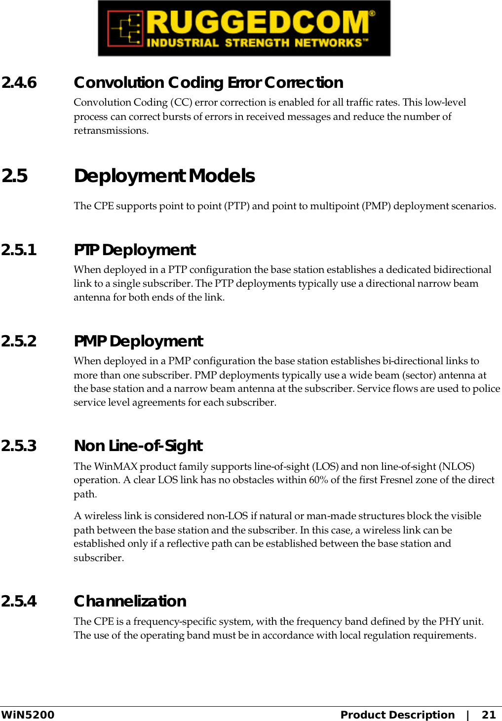  WiN5200 Product Description   |   21 2.4.6  Convolution Coding Error Correction Convolution Coding (CC) error correction is enabled for all traffic rates. This low-level process can correct bursts of errors in received messages and reduce the number of retransmissions. 2.5 Deployment Models The CPE supports point to point (PTP) and point to multipoint (PMP) deployment scenarios. 2.5.1  PTP Deployment When deployed in a PTP configuration the base station establishes a dedicated bidirectional link to a single subscriber. The PTP deployments typically use a directional narrow beam antenna for both ends of the link. 2.5.2  PMP Deployment When deployed in a PMP configuration the base station establishes bi-directional links to more than one subscriber. PMP deployments typically use a wide beam (sector) antenna at the base station and a narrow beam antenna at the subscriber. Service flows are used to police service level agreements for each subscriber. 2.5.3  Non Line-of-Sight The WinMAX product family supports line-of-sight (LOS) and non line-of-sight (NLOS) operation. A clear LOS link has no obstacles within 60% of the first Fresnel zone of the direct path.  A wireless link is considered non-LOS if natural or man-made structures block the visible path between the base station and the subscriber. In this case, a wireless link can be established only if a reflective path can be established between the base station and subscriber. 2.5.4  Channelization The CPE is a frequency-specific system, with the frequency band defined by the PHY unit. The use of the operating band must be in accordance with local regulation requirements. 