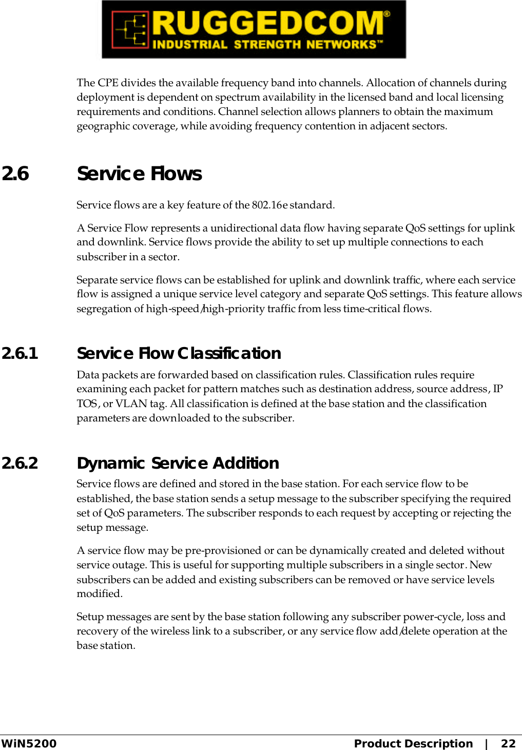  WiN5200 Product Description   |   22 The CPE divides the available frequency band into channels. Allocation of channels during deployment is dependent on spectrum availability in the licensed band and local licensing requirements and conditions. Channel selection allows planners to obtain the maximum geographic coverage, while avoiding frequency contention in adjacent sectors. 2.6 Service Flows Service flows are a key feature of the 802.16e standard. A Service Flow represents a unidirectional data flow having separate QoS settings for uplink and downlink. Service flows provide the ability to set up multiple connections to each subscriber in a sector. Separate service flows can be established for uplink and downlink traffic, where each service flow is assigned a unique service level category and separate QoS settings. This feature allows segregation of high-speed/high-priority traffic from less time-critical flows. 2.6.1  Service Flow Classification Data packets are forwarded based on classification rules. Classification rules require examining each packet for pattern matches such as destination address, source address, IP TOS, or VLAN tag. All classification is defined at the base station and the classification parameters are downloaded to the subscriber. 2.6.2  Dynamic Service Addition Service flows are defined and stored in the base station. For each service flow to be established, the base station sends a setup message to the subscriber specifying the required set of QoS parameters. The subscriber responds to each request by accepting or rejecting the setup message. A service flow may be pre-provisioned or can be dynamically created and deleted without service outage. This is useful for supporting multiple subscribers in a single sector. New subscribers can be added and existing subscribers can be removed or have service levels modified. Setup messages are sent by the base station following any subscriber power-cycle, loss and recovery of the wireless link to a subscriber, or any service flow add/delete operation at the base station. 