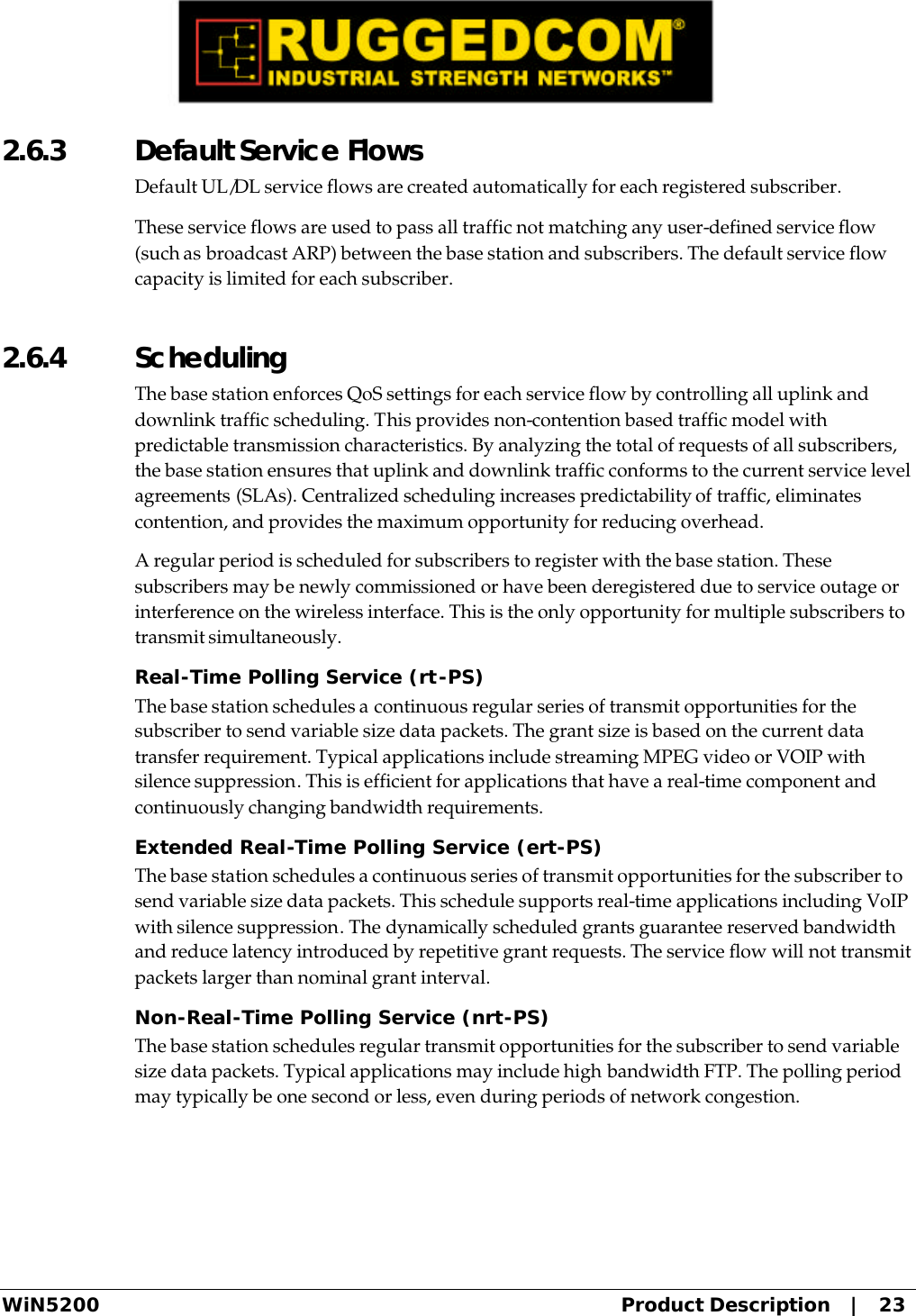  WiN5200 Product Description   |   23 2.6.3  Default Service Flows Default UL/DL service flows are created automatically for each registered subscriber. These service flows are used to pass all traffic not matching any user-defined service flow (such as broadcast ARP) between the base station and subscribers. The default service flow capacity is limited for each subscriber. 2.6.4  Scheduling The base station enforces QoS settings for each service flow by controlling all uplink and downlink traffic scheduling. This provides non-contention based traffic model with predictable transmission characteristics. By analyzing the total of requests of all subscribers, the base station ensures that uplink and downlink traffic conforms to the current service level agreements (SLAs). Centralized scheduling increases predictability of traffic, eliminates contention, and provides the maximum opportunity for reducing overhead. A regular period is scheduled for subscribers to register with the base station. These subscribers may be newly commissioned or have been deregistered due to service outage or interference on the wireless interface. This is the only opportunity for multiple subscribers to transmit simultaneously. Real-Time Polling Service (rt-PS) The base station schedules a continuous regular series of transmit opportunities for the subscriber to send variable size data packets. The grant size is based on the current data transfer requirement. Typical applications include streaming MPEG video or VOIP with silence suppression. This is efficient for applications that have a real-time component and continuously changing bandwidth requirements. Extended Real-Time Polling Service (ert-PS) The base station schedules a continuous series of transmit opportunities for the subscriber to send variable size data packets. This schedule supports real-time applications including VoIP with silence suppression. The dynamically scheduled grants guarantee reserved bandwidth and reduce latency introduced by repetitive grant requests. The service flow will not transmit packets larger than nominal grant interval. Non-Real-Time Polling Service (nrt-PS) The base station schedules regular transmit opportunities for the subscriber to send variable size data packets. Typical applications may include high bandwidth FTP. The polling period may typically be one second or less, even during periods of network congestion. 