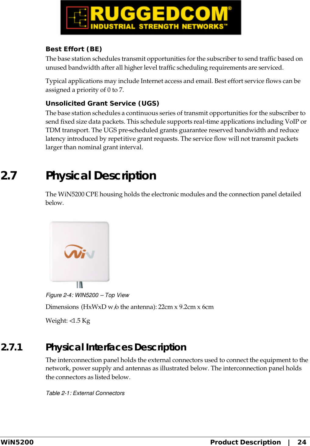  WiN5200 Product Description   |   24 Best Effort (BE) The base station schedules transmit opportunities for the subscriber to send traffic based on unused bandwidth after all higher level traffic scheduling requirements are serviced. Typical applications may include Internet access and email. Best effort service flows can be assigned a priority of 0 to 7. Unsolicited Grant Service (UGS) The base station schedules a continuous series of transmit opportunities for the subscriber to send fixed size data packets. This schedule supports real-time applications including VoIP or TDM transport. The UGS pre-scheduled grants guarantee reserved bandwidth and reduce latency introduced by repetitive grant requests. The service flow will not transmit packets larger than nominal grant interval. 2.7 Physical Description The WiN5200 CPE housing holds the electronic modules and the connection panel detailed below.  Figure 2-4: WIN5200 – Top View Dimensions (HxWxD w/o the antenna): 22cm x 9.2cm x 6cm Weight: &lt;1.5 Kg 2.7.1  Physical Interfaces Description The interconnection panel holds the external connectors used to connect the equipment to the network, power supply and antennas as illustrated below. The interconnection panel holds the connectors as listed below. Table 2-1: External Connectors 