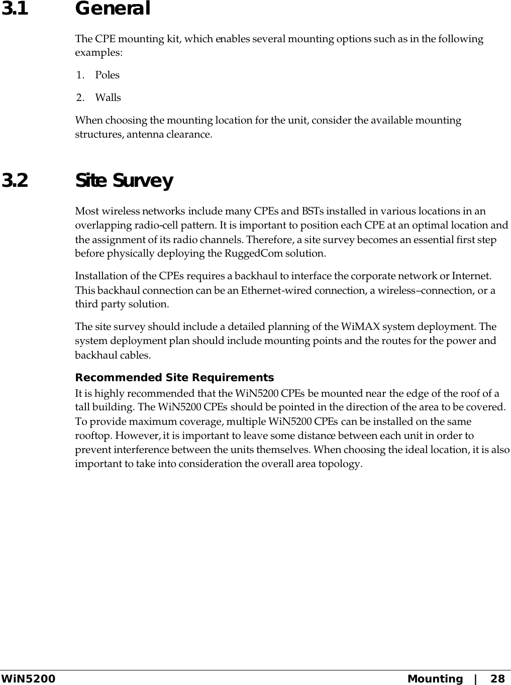  WiN5200 Mounting   |   28 3.1 General The CPE mounting kit, which enables several mounting options such as in the following examples: 1. Poles 2. Walls When choosing the mounting location for the unit, consider the available mounting structures, antenna clearance. 3.2 Site Survey Most wireless networks include many CPEs and BSTs installed in various locations in an overlapping radio-cell pattern. It is important to position each CPE at an optimal location and the assignment of its radio channels. Therefore, a site survey becomes an essential first step before physically deploying the RuggedCom solution. Installation of the CPEs requires a backhaul to interface the corporate network or Internet. This backhaul connection can be an Ethernet-wired connection, a wireless–connection, or a third party solution.  The site survey should include a detailed planning of the WiMAX system deployment. The system deployment plan should include mounting points and the routes for the power and backhaul cables.   Recommended Site Requirements It is highly recommended that the WiN5200 CPEs be mounted near the edge of the roof of a tall building. The WiN5200 CPEs should be pointed in the direction of the area to be covered. To provide maximum coverage, multiple WiN5200 CPEs can be installed on the same rooftop. However, it is important to leave some distance between each unit in order to prevent interference between the units themselves. When choosing the ideal location, it is also important to take into consideration the overall area topology.  