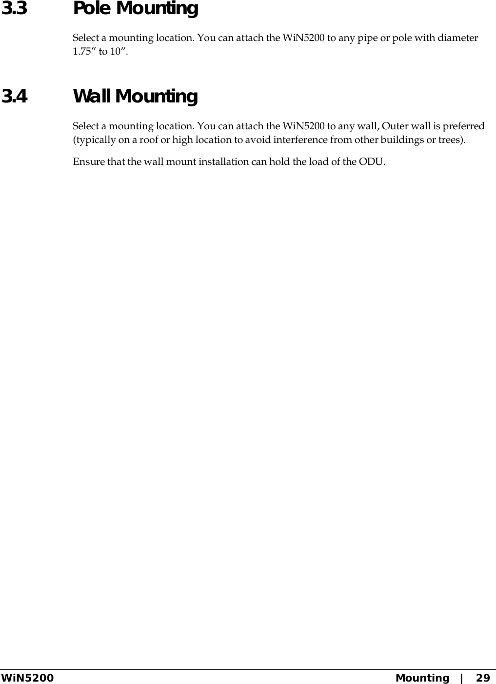  WiN5200 Mounting   |   29 3.3 Pole Mounting Select a mounting location. You can attach the WiN5200 to any pipe or pole with diameter 1.75” to 10”. 3.4 Wall Mounting Select a mounting location. You can attach the WiN5200 to any wall, Outer wall is preferred (typically on a roof or high location to avoid interference from other buildings or trees). Ensure that the wall mount installation can hold the load of the ODU.  