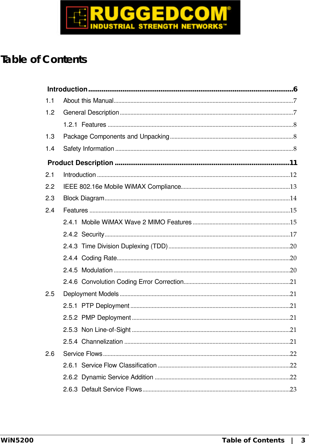  WiN5200 Table of Contents   |   3  Table of Contents  Introduction............................................................................................................6 1.1 About this Manual......................................................................................................................7 1.2 General Description..................................................................................................................7 1.2.1 Features ..........................................................................................................................8 1.3 Package Components and Unpacking.................................................................................8 1.4 Safety Information .....................................................................................................................8  Product Description ............................................................................................11 2.1 Introduction ...............................................................................................................................12 2.2 IEEE 802.16e Mobile WiMAX Compliance........................................................................13 2.3 Block Diagram..........................................................................................................................14 2.4 Features ....................................................................................................................................15 2.4.1 Mobile WiMAX Wave 2 MIMO Features ................................................................15 2.4.2 Security..........................................................................................................................17 2.4.3 Time Division Duplexing (TDD)................................................................................20 2.4.4 Coding Rate..................................................................................................................20 2.4.5 Modulation ....................................................................................................................20 2.4.6 Convolution Coding Error Correction......................................................................21 2.5 Deployment Models ................................................................................................................21 2.5.1 PTP Deployment .........................................................................................................21 2.5.2 PMP Deployment ........................................................................................................21 2.5.3 Non Line-of-Sight ........................................................................................................21 2.5.4 Channelization .............................................................................................................21 2.6 Service Flows...........................................................................................................................22 2.6.1 Service Flow Classification .......................................................................................22 2.6.2 Dynamic Service Addition .........................................................................................22 2.6.3 Default Service Flows.................................................................................................23 