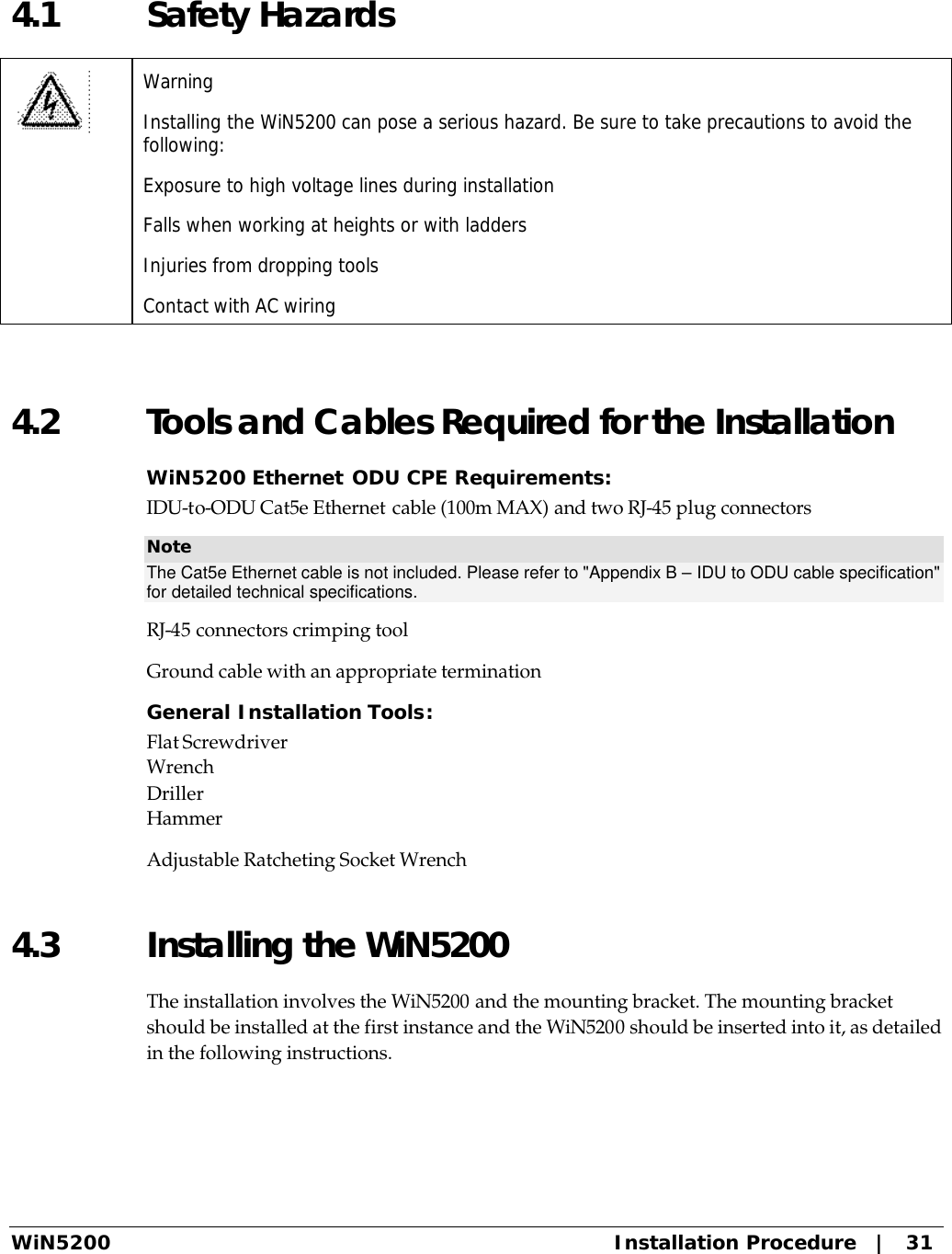  WiN5200 Installation Procedure   |   31 4.1 Safety Hazards  Warning Installing the WiN5200 can pose a serious hazard. Be sure to take precautions to avoid the following: Exposure to high voltage lines during installation Falls when working at heights or with ladders Injuries from dropping tools Contact with AC wiring  4.2 Tools and Cables Required for the Installation WiN5200 Ethernet ODU CPE Requirements: IDU-to-ODU Cat5e Ethernet cable (100m MAX) and two RJ-45 plug connectors Note The Cat5e Ethernet cable is not included. Please refer to &quot;Appendix B – IDU to ODU cable specification&quot; for detailed technical specifications. RJ-45 connectors crimping tool Ground cable with an appropriate termination General Installation Tools: Flat Screwdriver Wrench Driller Hammer Adjustable Ratcheting Socket Wrench 4.3 Installing the WiN5200  The installation involves the WiN5200 and the mounting bracket. The mounting bracket should be installed at the first instance and the WiN5200 should be inserted into it, as detailed in the following instructions. 