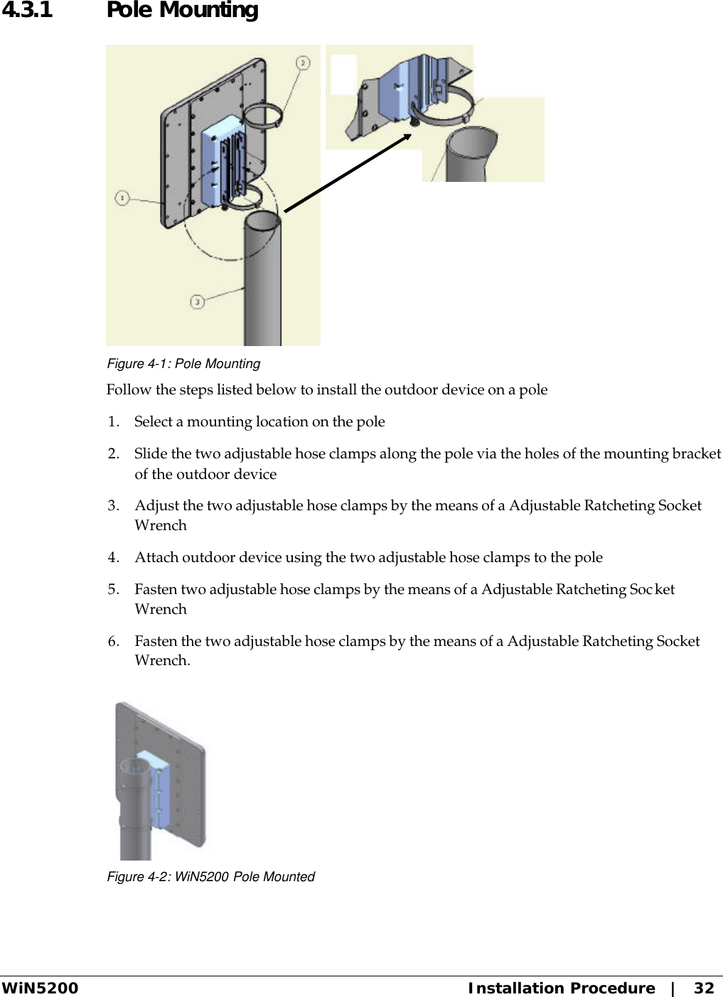  WiN5200 Installation Procedure   |   32 4.3.1  Pole Mounting  Figure 4-1: Pole Mounting Follow the steps listed below to install the outdoor device on a pole 1. Select a mounting location on the pole 2. Slide the two adjustable hose clamps along the pole via the holes of the mounting bracket of the outdoor device 3. Adjust the two adjustable hose clamps by the means of a Adjustable Ratcheting Socket Wrench 4. Attach outdoor device using the two adjustable hose clamps to the pole 5. Fasten two adjustable hose clamps by the means of a Adjustable Ratcheting Socket Wrench 6. Fasten the two adjustable hose clamps by the means of a Adjustable Ratcheting Socket Wrench.  Figure 4-2: WiN5200 Pole Mounted 