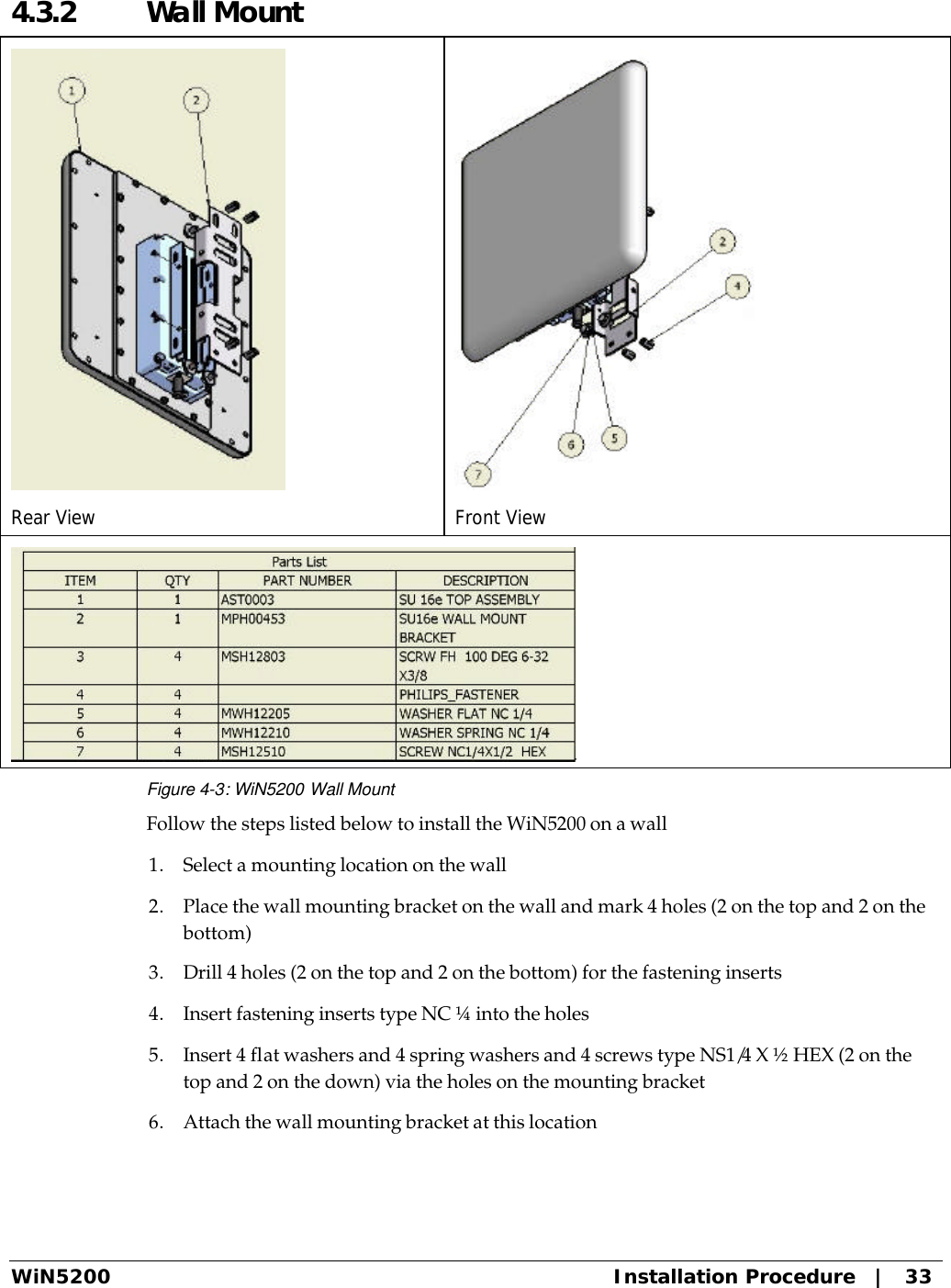  WiN5200 Installation Procedure   |   33 4.3.2  Wall Mount  Rear View  Front View  Figure 4-3: WiN5200 Wall Mount Follow the steps listed below to install the WiN5200 on a wall 1. Select a mounting location on the wall 2. Place the wall mounting bracket on the wall and mark 4 holes (2 on the top and 2 on the bottom) 3. Drill 4 holes (2 on the top and 2 on the bottom) for the fastening inserts 4. Insert fastening inserts type NC ¼ into the holes 5. Insert 4 flat washers and 4 spring washers and 4 screws type NS1/4 X ½ HEX (2 on the top and 2 on the down) via the holes on the mounting bracket 6. Attach the wall mounting bracket at this location 