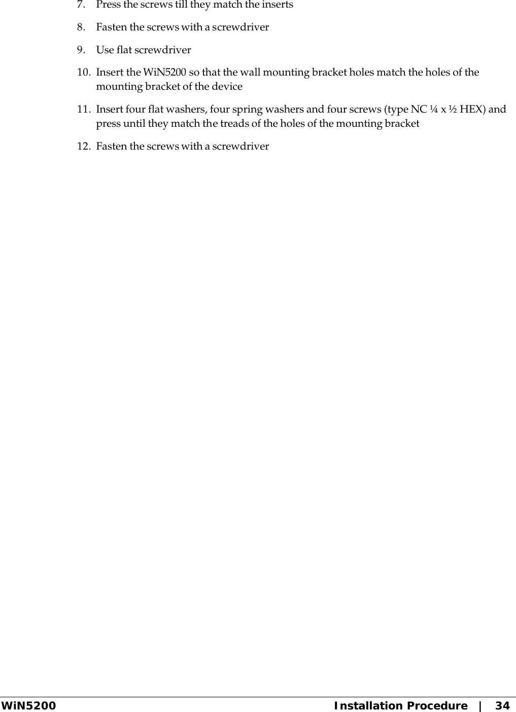  WiN5200 Installation Procedure   |   34 7. Press the screws till they match the inserts 8. Fasten the screws with a screwdriver 9. Use flat screwdriver 10. Insert the WiN5200 so that the wall mounting bracket holes match the holes of the mounting bracket of the device 11. Insert four flat washers, four spring washers and four screws (type NC ¼ x ½ HEX) and press until they match the treads of the holes of the mounting bracket 12. Fasten the screws with a screwdriver 