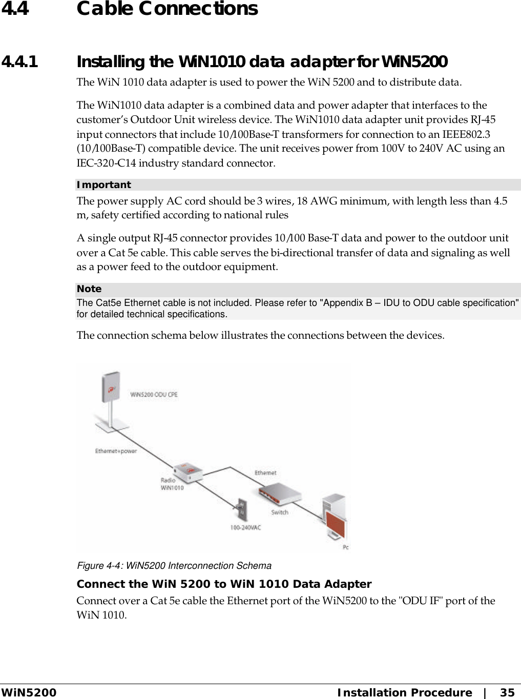  WiN5200 Installation Procedure   |   35 4.4 Cable Connections 4.4.1  Installing the WiN1010 data adapter for WiN5200 The WiN 1010 data adapter is used to power the WiN 5200 and to distribute data. The WiN1010 data adapter is a combined data and power adapter that interfaces to the customer’s Outdoor Unit wireless device. The WiN1010 data adapter unit provides RJ-45 input connectors that include 10/100Base-T transformers for connection to an IEEE802.3 (10/100Base-T) compatible device. The unit receives power from 100V to 240V AC using an IEC-320-C14 industry standard connector.  Important The power supply AC cord should be 3 wires, 18 AWG minimum, with length less than 4.5 m, safety certified according to national rules A single output RJ-45 connector provides 10/100 Base-T data and power to the outdoor unit over a Cat 5e cable. This cable serves the bi-directional transfer of data and signaling as well as a power feed to the outdoor equipment. Note The Cat5e Ethernet cable is not included. Please refer to &quot;Appendix B – IDU to ODU cable specification&quot; for detailed technical specifications. The connection schema below illustrates the connections between the devices.  Figure 4-4: WiN5200 Interconnection Schema Connect the WiN 5200 to WiN 1010 Data Adapter Connect over a Cat 5e cable the Ethernet port of the WiN5200 to the &quot;ODU IF&quot; port of the WiN 1010. 