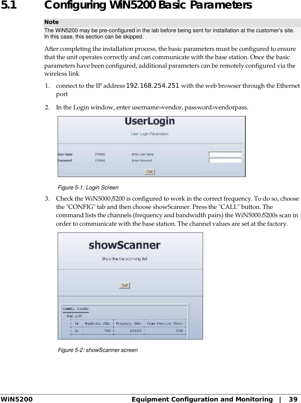  WiN5200 Equipment Configuration and Monitoring   |   39 5.1 Configuring WiN5200 Basic Parameters Note The WiN5200 may be pre-configured in the lab before being sent for installation at the customer’s site. In this case, this section can be skipped.  After completing the installation process, the basic parameters must be configured to ensure that the unit operates correctly and can communicate with the base station. Once the basic parameters have been configured, additional parameters can be remotely configured via the wireless link 1. connect to the IP address 192.168.254.251 with the web browser through the Ethernet port 2. In the Login window, enter username=vendor, password=vendorpass.  Figure 5-1: Login Screen 3. Check the WiN5000/5200 is configured to work in the correct frequency. To do so, choose the &quot;CONFIG&quot; tab and then choose showScanner. Press the &quot;CALL&quot; button. The command lists the channels (frequency and bandwidth pairs) the WiN5000/5200s scan in order to communicate with the base station. The channel values are set at the factory.  Figure 5-2: showScanner screen 