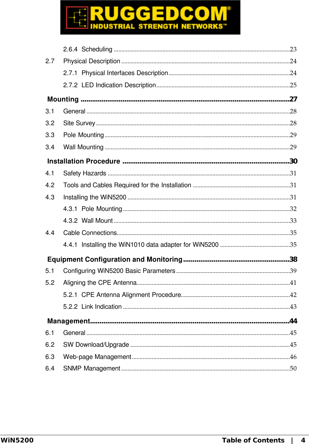  WiN5200 Table of Contents   |   4 2.6.4 Scheduling ....................................................................................................................23 2.7 Physical Description ...............................................................................................................24 2.7.1 Physical Interfaces Description................................................................................24 2.7.2 LED Indication Description........................................................................................25  Mounting ..............................................................................................................27 3.1 General ......................................................................................................................................28 3.2 Site Survey................................................................................................................................28 3.3 Pole Mounting..........................................................................................................................29 3.4 Wall Mounting ..........................................................................................................................29  Installation Procedure ........................................................................................30 4.1 Safety Hazards ........................................................................................................................31 4.2 Tools and Cables Required for the Installation ................................................................31 4.3 Installing the WiN5200 ...........................................................................................................31 4.3.1 Pole Mounting..............................................................................................................32 4.3.2 Wall Mount ....................................................................................................................33 4.4 Cable Connections..................................................................................................................35 4.4.1 Installing the WiN1010 data adapter for WiN5200 ..............................................35  Equipment Configuration and Monitoring........................................................38 5.1 Configuring WiN5200 Basic Parameters...........................................................................39 5.2 Aligning the CPE Antenna.....................................................................................................41 5.2.1 CPE Antenna Alignment Procedure........................................................................42 5.2.2 Link Indication ..............................................................................................................43  Management.........................................................................................................44 6.1 General ......................................................................................................................................45 6.2 SW Download/Upgrade .........................................................................................................45 6.3 Web-page Management........................................................................................................46 6.4 SNMP Management ...............................................................................................................50 