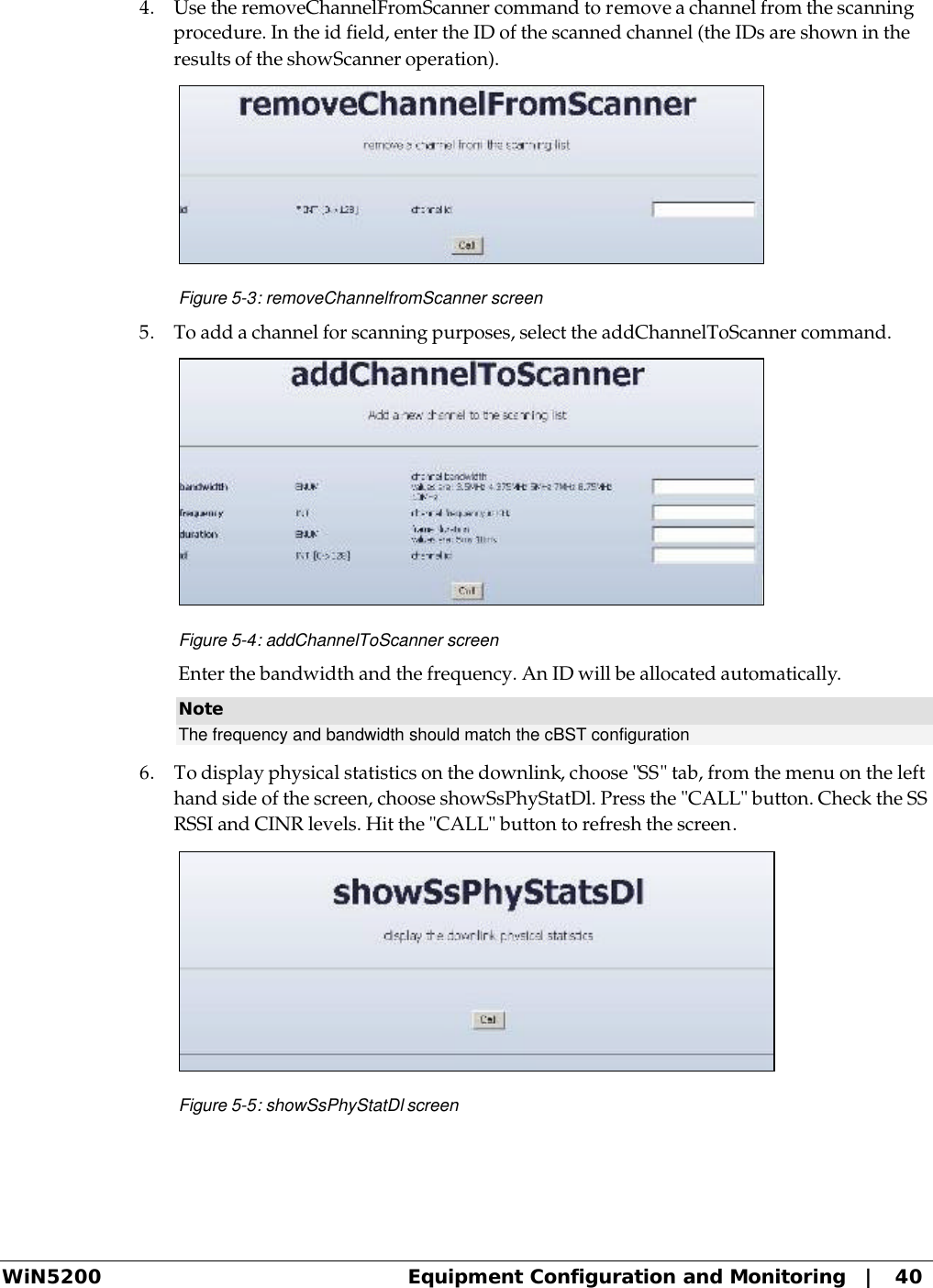  WiN5200 Equipment Configuration and Monitoring   |   40 4. Use the removeChannelFromScanner command to remove a channel from the scanning procedure. In the id field, enter the ID of the scanned channel (the IDs are shown in the results of the showScanner operation).  Figure 5-3: removeChannelfromScanner screen 5. To add a channel for scanning purposes, select the addChannelToScanner command.  Figure 5-4: addChannelToScanner screen Enter the bandwidth and the frequency. An ID will be allocated automatically. Note The frequency and bandwidth should match the cBST configuration  6. To display physical statistics on the downlink, choose &quot;SS&quot; tab, from the menu on the left hand side of the screen, choose showSsPhyStatDl. Press the &quot;CALL&quot; button. Check the SS RSSI and CINR levels. Hit the &quot;CALL&quot; button to refresh the screen.  Figure 5-5: showSsPhyStatDl screen 