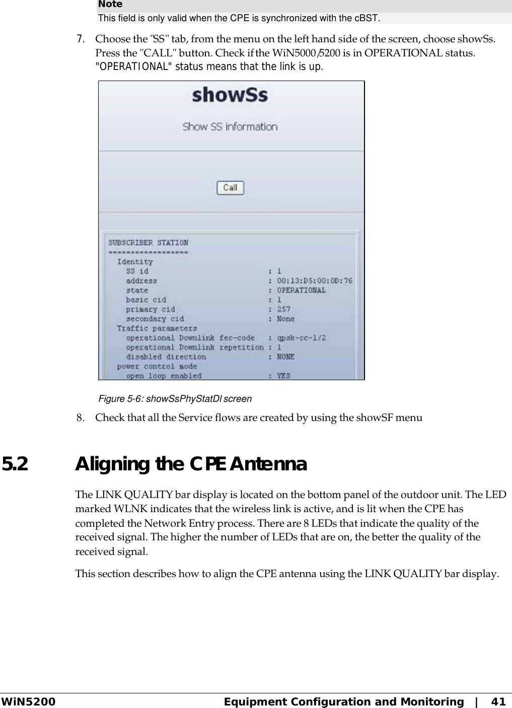  WiN5200 Equipment Configuration and Monitoring   |   41 Note This field is only valid when the CPE is synchronized with the cBST.  7. Choose the &quot;SS&quot; tab, from the menu on the left hand side of the screen, choose showSs. Press the &quot;CALL&quot; button. Check if the WiN5000/5200 is in OPERATIONAL status. &quot;OPERATIONAL&quot; status means that the link is up.  Figure 5-6: showSsPhyStatDl screen 8. Check that all the Service flows are created by using the showSF menu  5.2 Aligning the CPE Antenna The LINK QUALITY bar display is located on the bottom panel of the outdoor unit. The LED marked WLNK indicates that the wireless link is active, and is lit when the CPE has completed the Network Entry process. There are 8 LEDs that indicate the quality of the received signal. The higher the number of LEDs that are on, the better the quality of the received signal. This section describes how to align the CPE antenna using the LINK QUALITY bar display. 