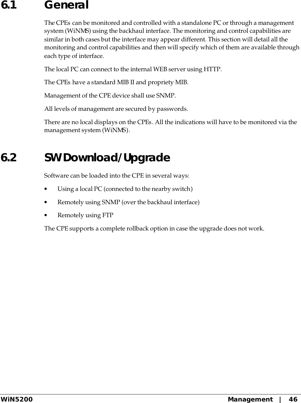  WiN5200 Management   |   46 6.1 General  The CPEs can be monitored and controlled with a standalone PC or through a management system (WiNMS) using the backhaul interface. The monitoring and control capabilities are similar in both cases but the interface may appear different. This section will detail all the monitoring and control capabilities and then will specify which of them are available through each type of interface. The local PC can connect to the internal WEB server using HTTP.  The CPEs have a standard MIB II and propriety MIB.  Management of the CPE device shall use SNMP. All levels of management are secured by passwords. There are no local displays on the CPEs. All the indications will have to be monitored via the management system (WiNMS). 6.2 SW Download/Upgrade Software can be loaded into the CPE in several ways: • Using a local PC (connected to the nearby switch) • Remotely using SNMP (over the backhaul interface) • Remotely using FTP The CPE supports a complete rollback option in case the upgrade does not work.  