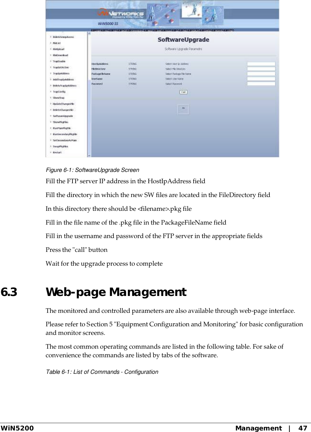  WiN5200 Management   |   47  Figure 6-1: SoftwareUpgrade Screen Fill the FTP server IP address in the HostIpAddress field Fill the directory in which the new SW files are located in the FileDirectory field In this directory there should be &lt;filename&gt;.pkg file Fill in the file name of the .pkg file in the PackageFileName field Fill in the username and password of the FTP server in the appropriate fields Press the &quot;call&quot; button Wait for the upgrade process to complete 6.3 Web-page Management The monitored and controlled parameters are also available through web-page interface. Please refer to Section 5 &quot;Equipment Configuration and Monitoring&quot; for basic configuration and monitor screens. The most common operating commands are listed in the following table. For sake of convenience the commands are listed by tabs of the software. Table 6-1: List of Commands - Configuration 