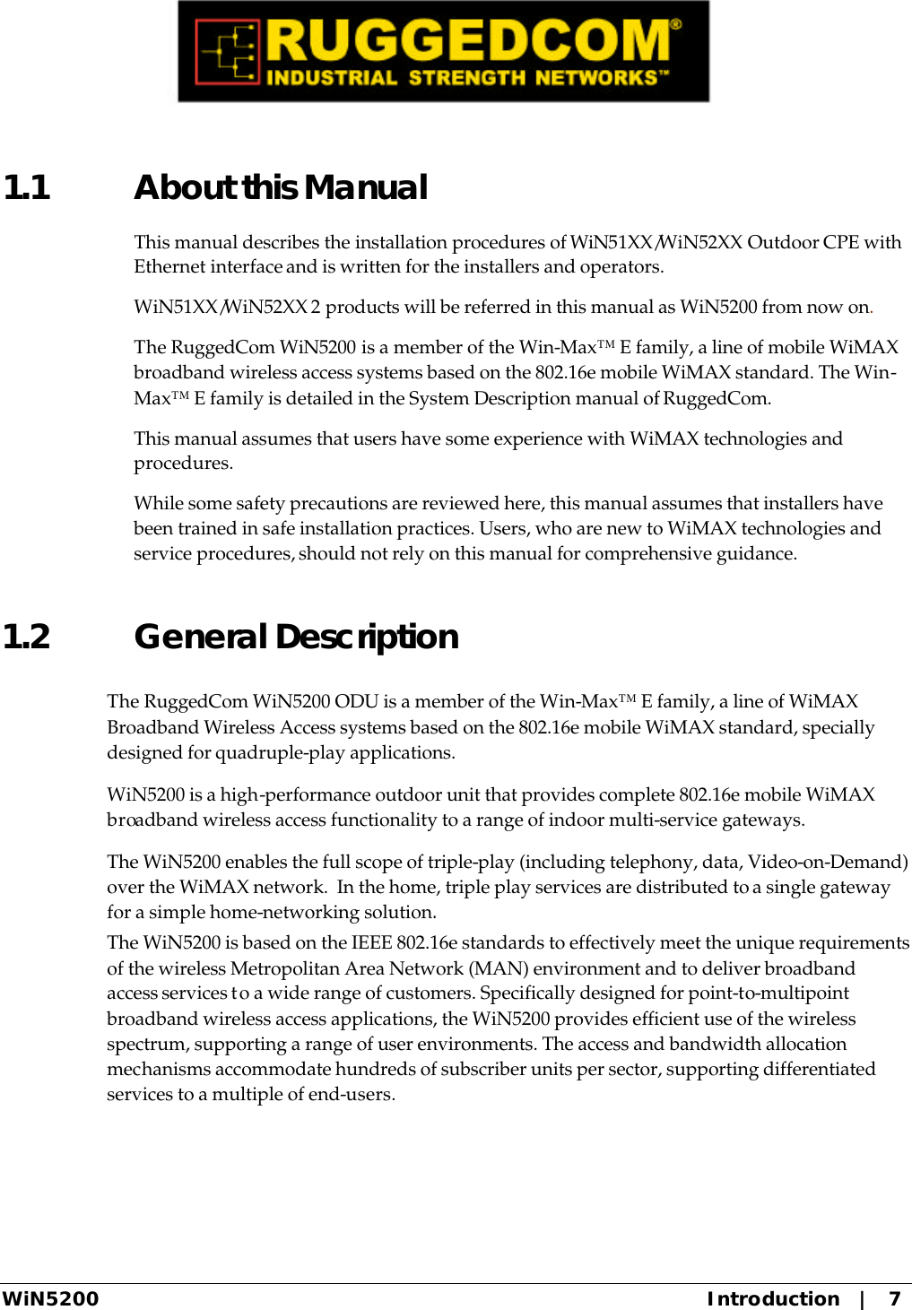  WiN5200 Introduction   |   7 1.1 About this Manual This manual describes the installation procedures of WiN51XX/WiN52XX Outdoor CPE with Ethernet interface and is written for the installers and operators.  WiN51XX/WiN52XX 2 products will be referred in this manual as WiN5200 from now on. The RuggedCom WiN5200 is a member of the Win-Max™ E family, a line of mobile WiMAX broadband wireless access systems based on the 802.16e mobile WiMAX standard. The Win-Max™ E family is detailed in the System Description manual of RuggedCom. This manual assumes that users have some experience with WiMAX technologies and procedures. While some safety precautions are reviewed here, this manual assumes that installers have been trained in safe installation practices. Users, who are new to WiMAX technologies and service procedures, should not rely on this manual for comprehensive guidance. 1.2 General Description  The RuggedCom WiN5200 ODU is a member of the Win-Max™ E family, a line of WiMAX Broadband Wireless Access systems based on the 802.16e mobile WiMAX standard, specially designed for quadruple-play applications.  WiN5200 is a high-performance outdoor unit that provides complete 802.16e mobile WiMAX broadband wireless access functionality to a range of indoor multi-service gateways.   The WiN5200 enables the full scope of triple-play (including telephony, data, Video-on-Demand) over the WiMAX network.  In the home, triple play services are distributed to a single gateway for a simple home-networking solution.   The WiN5200 is based on the IEEE 802.16e standards to effectively meet the unique requirements of the wireless Metropolitan Area Network (MAN) environment and to deliver broadband access services to a wide range of customers. Specifically designed for point-to-multipoint broadband wireless access applications, the WiN5200 provides efficient use of the wireless spectrum, supporting a range of user environments. The access and bandwidth allocation mechanisms accommodate hundreds of subscriber units per sector, supporting differentiated services to a multiple of end-users. 