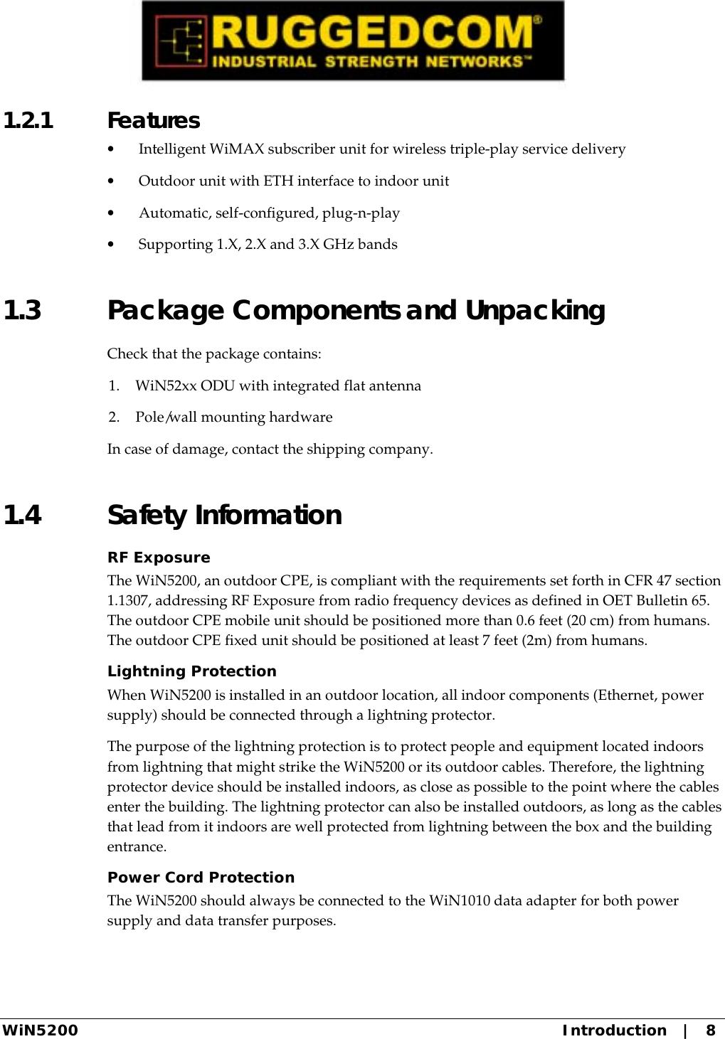  WiN5200  Introduction   |   8 1.2.1 Features •  Intelligent WiMAX subscriber unit for wireless triple-play service delivery •  Outdoor unit with ETH interface to indoor unit •  Automatic, self-configured, plug-n-play •  Supporting 1.X, 2.X and 3.X GHz bands 1.3  Package Components and Unpacking Check that the package contains: 1.  WiN52xx ODU with integrated flat antenna 2.  Pole/wall mounting hardware In case of damage, contact the shipping company. 1.4 Safety Information RF Exposure The WiN5200, an outdoor CPE, is compliant with the requirements set forth in CFR 47 section 1.1307, addressing RF Exposure from radio frequency devices as defined in OET Bulletin 65. The outdoor CPE mobile unit should be positioned more than 0.6 feet (20 cm) from humans. The outdoor CPE fixed unit should be positioned at least 7 feet (2m) from humans. Lightning Protection When WiN5200 is installed in an outdoor location, all indoor components (Ethernet, power supply) should be connected through a lightning protector. The purpose of the lightning protection is to protect people and equipment located indoors from lightning that might strike the WiN5200 or its outdoor cables. Therefore, the lightning protector device should be installed indoors, as close as possible to the point where the cables enter the building. The lightning protector can also be installed outdoors, as long as the cables that lead from it indoors are well protected from lightning between the box and the building entrance. Power Cord Protection The WiN5200 should always be connected to the WiN1010 data adapter for both power supply and data transfer purposes. 