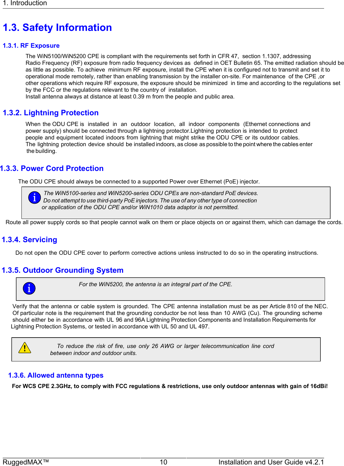 1. IntroductionRuggedMAX™ 10 Installation and User Guide v4.2.11.3. Safety Information1.3.1. RF ExposureThe WiN5100/WiN5200 CPE is compliant with the requirements set forth in CFR 47,  section 1.1307, addressing Radio Frequency (RF) exposure from radio frequency devices as  defined in OET Bulletin 65. The emitted radiation should be as little as possible. To achieve  minimum RF exposure, install the CPE when it is configured not to transmit and set it tooperational mode remotely, rather than enabling transmission by the installer on-site. For maintenance  of the CPE ,or other operations which require RF exposure, the exposure should be minimized  in time and according to the regulations set by the FCC or the regulations relevant to the country of  installation.Install antenna always at distance at least 0.39 m from the people and public area.1.3.2. Lightning ProtectionWhen the ODU CPE is  installed  in  an  outdoor  location,  all  indoor  components  (Ethernet connections and power supply) should be connected through a lightning protector.Lightning protection is intended to protect people and equipment located indoors from lightning that might strike the ODU CPE or its outdoor cables. The lightning protection device should be installed indoors, as close as possible to the point where the cables enter the building.         1.3.3. Power Cord Protection        The ODU CPE should always be connected to a supported Power over Ethernet (PoE) injector.     The WiN5100-series and WiN5200-series ODU CPEs are non-standard PoE devices.Do not attempt to use third-party PoE injectors. The use of any other type of connectionor application of the ODU CPE and/or WiN1010 data adaptor is not permitted.            Route all power supply cords so that people cannot walk on them or place objects on or against them, which can damage the cords.                 1.3.4. Servicing                 Do not open the ODU CPE cover to perform corrective actions unless instructed to do so in the operating instructions.                 1.3.5. Outdoor Grounding System                   To  reduce  the  risk  of  fire,  use  only  26  AWG  or  larger  telecommunication  line  cord                   between indoor and outdoor units.                         1.3.6. Allowed antenna types                                        For WCS CPE 2.3GHz, to comply with FCC regulations &amp; restrictions, use only outdoor antennas with gain of 16dBi!                           For the WiN5200, the antenna is an integral part of the CPE.   Verify that the antenna or cable system is grounded. The CPE antenna installation must be as per Article 810 of the NEC.   Of particular note is the requirement that the grounding conductor be not less than 10 AWG (Cu). The grounding scheme    should either be in accordance with UL 96 and 96A Lightning Protection Components and Installation Requirements for   Lightning Protection Systems, or tested in accordance with UL 50 and UL 497.