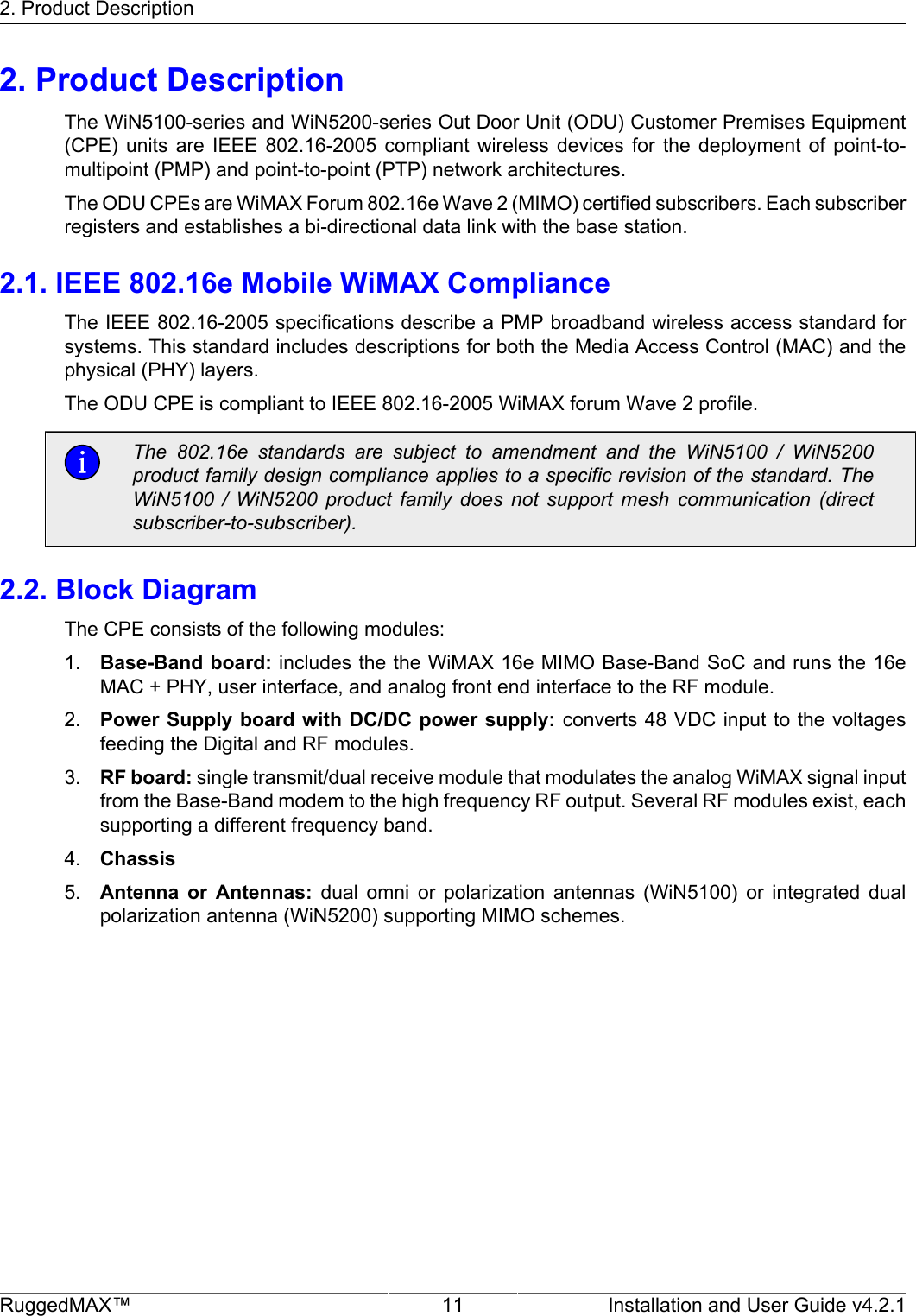 2. Product DescriptionRuggedMAX™ 11 Installation and User Guide v4.2.12. Product DescriptionThe WiN5100-series and WiN5200-series Out Door Unit (ODU) Customer Premises Equipment(CPE)  units  are  IEEE  802.16-2005  compliant  wireless  devices  for  the  deployment  of  point-to-multipoint (PMP) and point-to-point (PTP) network architectures.The ODU CPEs are WiMAX Forum 802.16e Wave 2 (MIMO) certified subscribers. Each subscriberregisters and establishes a bi-directional data link with the base station.2.1. IEEE 802.16e Mobile WiMAX ComplianceThe IEEE 802.16-2005 specifications describe a PMP broadband wireless access standard forsystems. This standard includes descriptions for both the Media Access Control (MAC) and thephysical (PHY) layers.The ODU CPE is compliant to IEEE 802.16-2005 WiMAX forum Wave 2 profile.The  802.16e  standards  are  subject  to  amendment  and  the  WiN5100  /  WiN5200product family design compliance applies to a specific revision of the standard. TheWiN5100  /  WiN5200  product  family  does  not  support  mesh  communication  (directsubscriber-to-subscriber).2.2. Block DiagramThe CPE consists of the following modules:1. Base-Band board: includes the the WiMAX 16e MIMO Base-Band SoC and runs the 16eMAC + PHY, user interface, and analog front end interface to the RF module.2. Power Supply board with DC/DC power supply: converts 48 VDC input to the voltagesfeeding the Digital and RF modules.3. RF board: single transmit/dual receive module that modulates the analog WiMAX signal inputfrom the Base-Band modem to the high frequency RF output. Several RF modules exist, eachsupporting a different frequency band.4. Chassis5. Antenna  or  Antennas:  dual  omni  or  polarization  antennas  (WiN5100)  or  integrated  dualpolarization antenna (WiN5200) supporting MIMO schemes.