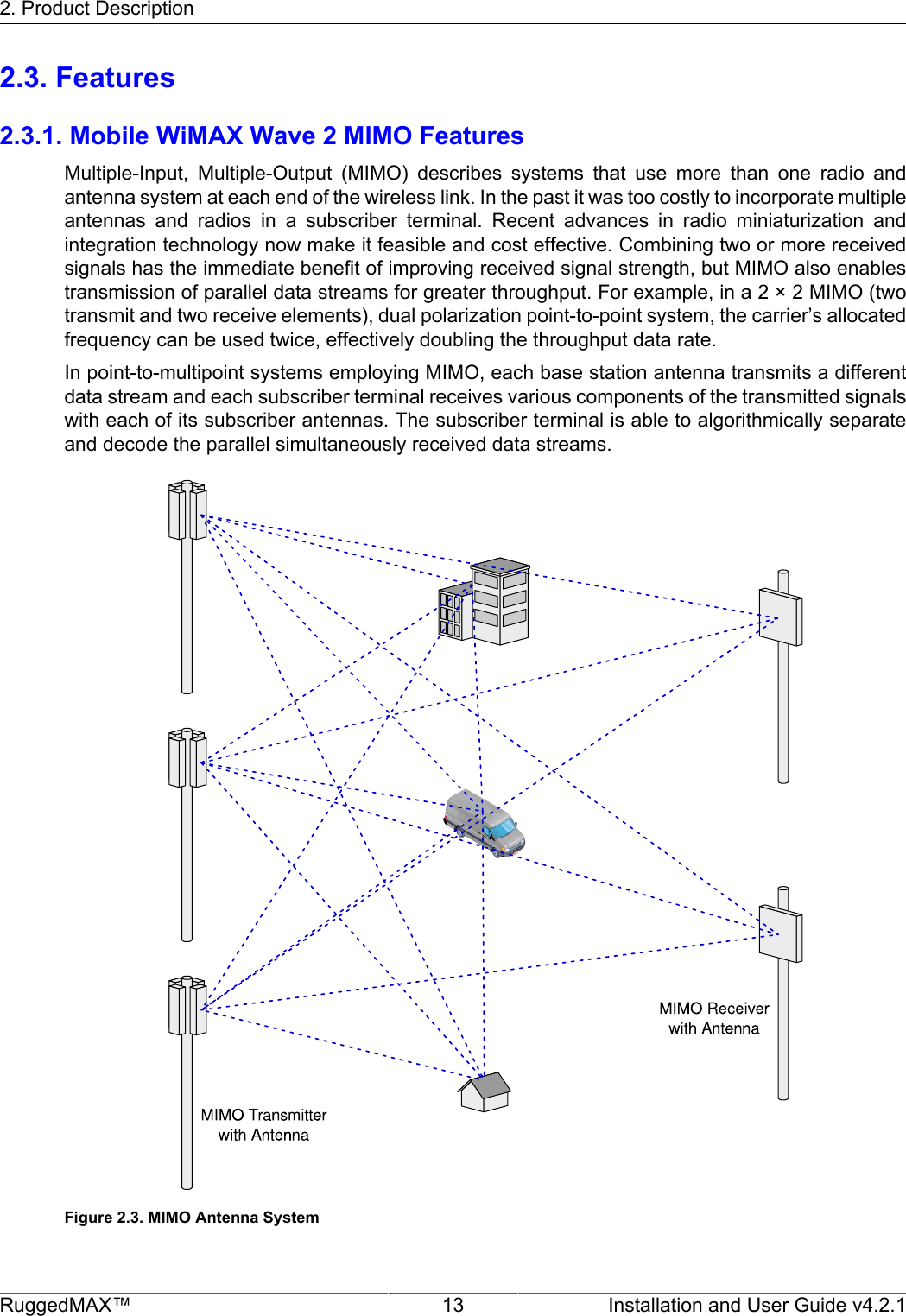 2. Product DescriptionRuggedMAX™ 13 Installation and User Guide v4.2.12.3. Features2.3.1. Mobile WiMAX Wave 2 MIMO FeaturesMultiple-Input,  Multiple-Output  (MIMO)  describes  systems  that  use  more  than  one  radio  andantenna system at each end of the wireless link. In the past it was too costly to incorporate multipleantennas  and  radios  in  a  subscriber  terminal.  Recent  advances  in  radio  miniaturization  andintegration technology now make it feasible and cost effective. Combining two or more receivedsignals has the immediate benefit of improving received signal strength, but MIMO also enablestransmission of parallel data streams for greater throughput. For example, in a 2 × 2 MIMO (twotransmit and two receive elements), dual polarization point-to-point system, the carrier’s allocatedfrequency can be used twice, effectively doubling the throughput data rate.In point-to-multipoint systems employing MIMO, each base station antenna transmits a differentdata stream and each subscriber terminal receives various components of the transmitted signalswith each of its subscriber antennas. The subscriber terminal is able to algorithmically separateand decode the parallel simultaneously received data streams.Figure 2.3. MIMO Antenna System