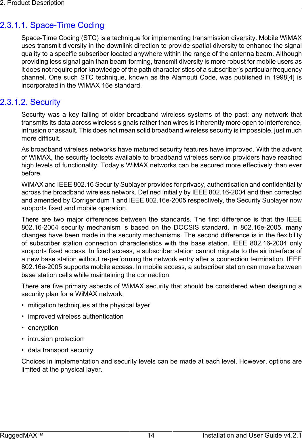 2. Product DescriptionRuggedMAX™ 14 Installation and User Guide v4.2.12.3.1.1. Space-Time CodingSpace-Time Coding (STC) is a technique for implementing transmission diversity. Mobile WiMAXuses transmit diversity in the downlink direction to provide spatial diversity to enhance the signalquality to a specific subscriber located anywhere within the range of the antenna beam. Althoughproviding less signal gain than beam-forming, transmit diversity is more robust for mobile users asit does not require prior knowledge of the path characteristics of a subscriber’s particular frequencychannel. One such  STC technique,  known  as the  Alamouti Code, was  published in  1998[4] isincorporated in the WiMAX 16e standard.2.3.1.2. SecuritySecurity  was  a  key  failing  of  older  broadband  wireless  systems  of  the  past:  any  network  thattransmits its data across wireless signals rather than wires is inherently more open to interference,intrusion or assault. This does not mean solid broadband wireless security is impossible, just muchmore difficult.As broadband wireless networks have matured security features have improved. With the adventof WiMAX, the security toolsets available to broadband wireless service providers have reachedhigh levels of functionality. Today’s WiMAX networks can be secured more effectively than everbefore.WiMAX and IEEE 802.16 Security Sublayer provides for privacy, authentication and confidentialityacross the broadband wireless network. Defined initially by IEEE 802.16-2004 and then correctedand amended by Corrigendum 1 and IEEE 802.16e-2005 respectively, the Security Sublayer nowsupports fixed and mobile operation.There  are  two  major  differences  between  the  standards.  The  first  difference  is  that  the  IEEE802.16-2004  security  mechanism  is  based  on  the  DOCSIS  standard.  In  802.16e-2005,  manychanges have been made in the security mechanisms. The second difference is in the flexibilityof  subscriber  station  connection  characteristics  with  the  base  station.  IEEE  802.16-2004  onlysupports fixed access. In fixed access, a subscriber station cannot migrate to the air interface ofa new base station without re-performing the network entry after a connection termination. IEEE802.16e-2005 supports mobile access. In mobile access, a subscriber station can move betweenbase station cells while maintaining the connection.There are five primary aspects of WiMAX security that should be considered when designing asecurity plan for a WiMAX network:• mitigation techniques at the physical layer• improved wireless authentication• encryption• intrusion protection• data transport securityChoices in implementation and security levels can be made at each level. However, options arelimited at the physical layer.