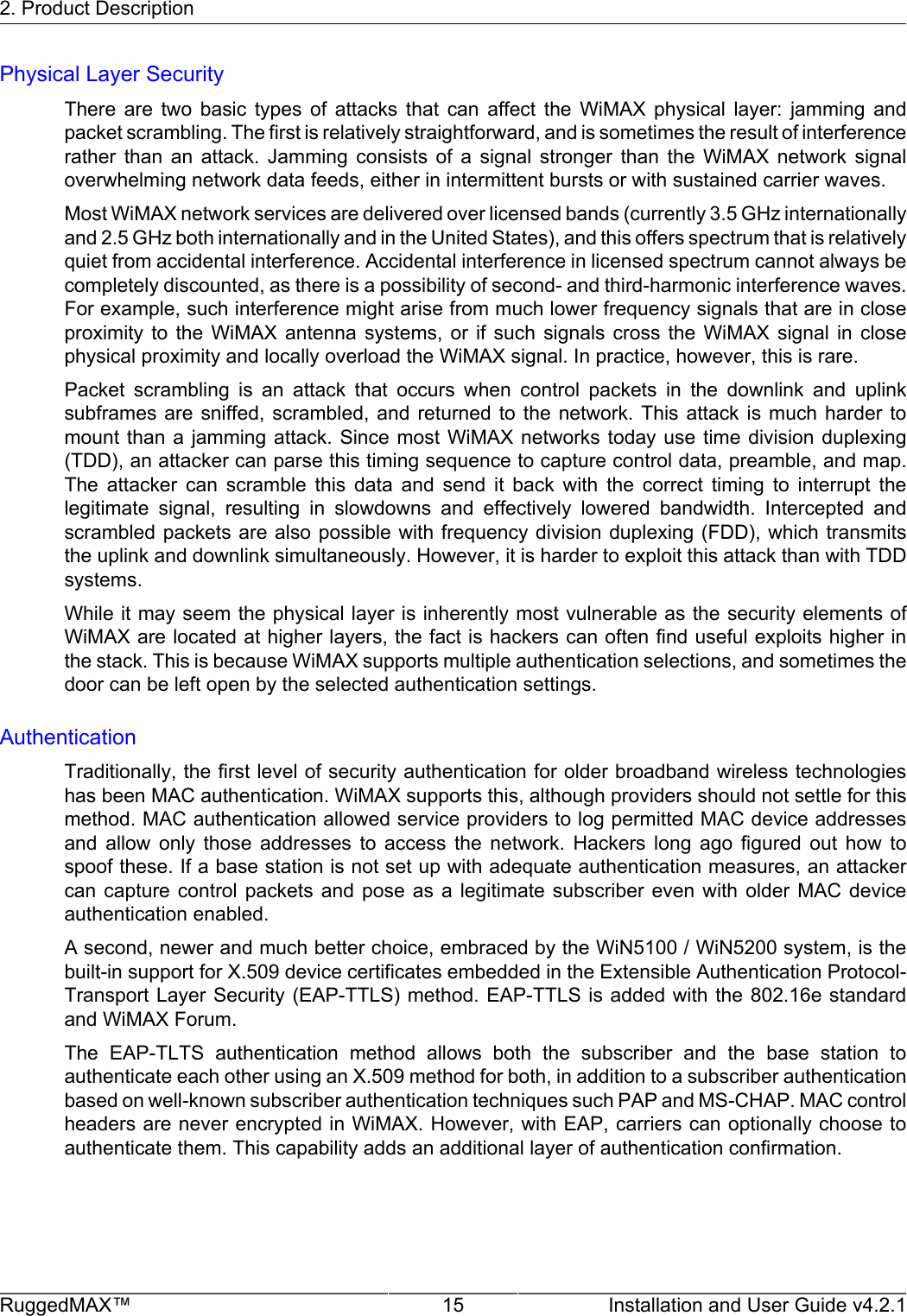 2. Product DescriptionRuggedMAX™ 15 Installation and User Guide v4.2.1Physical Layer SecurityThere  are  two  basic  types  of  attacks  that  can  affect  the  WiMAX  physical  layer:  jamming  andpacket scrambling. The first is relatively straightforward, and is sometimes the result of interferencerather  than  an  attack.  Jamming  consists  of  a  signal  stronger  than  the  WiMAX  network  signaloverwhelming network data feeds, either in intermittent bursts or with sustained carrier waves.Most WiMAX network services are delivered over licensed bands (currently 3.5 GHz internationallyand 2.5 GHz both internationally and in the United States), and this offers spectrum that is relativelyquiet from accidental interference. Accidental interference in licensed spectrum cannot always becompletely discounted, as there is a possibility of second- and third-harmonic interference waves.For example, such interference might arise from much lower frequency signals that are in closeproximity  to  the  WiMAX  antenna  systems,  or  if  such  signals  cross  the  WiMAX  signal  in  closephysical proximity and locally overload the WiMAX signal. In practice, however, this is rare.Packet  scrambling  is  an  attack  that  occurs  when  control  packets  in  the  downlink  and  uplinksubframes are  sniffed,  scrambled,  and  returned  to  the network.  This  attack  is much  harder  tomount than a  jamming attack.  Since  most WiMAX  networks today use  time division  duplexing(TDD), an attacker can parse this timing sequence to capture control data, preamble, and map.The  attacker  can  scramble  this  data  and  send  it  back  with  the  correct  timing  to  interrupt  thelegitimate  signal,  resulting  in  slowdowns  and  effectively  lowered  bandwidth.  Intercepted  andscrambled packets are also possible with frequency division  duplexing (FDD), which transmitsthe uplink and downlink simultaneously. However, it is harder to exploit this attack than with TDDsystems.While it may seem the physical layer is inherently most vulnerable as the security elements ofWiMAX are located at higher layers, the fact is hackers can often find useful exploits higher inthe stack. This is because WiMAX supports multiple authentication selections, and sometimes thedoor can be left open by the selected authentication settings.AuthenticationTraditionally, the first level of security authentication for older broadband wireless technologieshas been MAC authentication. WiMAX supports this, although providers should not settle for thismethod. MAC authentication allowed service providers to log permitted MAC device addressesand  allow  only  those  addresses  to  access  the  network.  Hackers  long  ago  figured  out  how  tospoof these. If a base station is not set up with adequate authentication measures, an attackercan capture  control  packets  and  pose  as  a  legitimate  subscriber  even  with  older  MAC  deviceauthentication enabled.A second, newer and much better choice, embraced by the WiN5100 / WiN5200 system, is thebuilt-in support for X.509 device certificates embedded in the Extensible Authentication Protocol-Transport Layer Security (EAP-TTLS) method. EAP-TTLS is added with the 802.16e  standardand WiMAX Forum.The  EAP-TLTS  authentication  method  allows  both  the  subscriber  and  the  base  station  toauthenticate each other using an X.509 method for both, in addition to a subscriber authenticationbased on well-known subscriber authentication techniques such PAP and MS-CHAP. MAC controlheaders are never encrypted in WiMAX. However, with EAP, carriers can optionally choose toauthenticate them. This capability adds an additional layer of authentication confirmation.